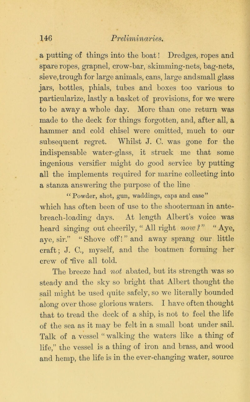a putting of things into the boat! Dredges, ropes and spare ropes, grapnel, crow-bar, skimming-nets, bag-nets, sieve, trough for large animals, cans, large and small glass jars, bottles, phials, tubes and boxes too various to particularize, lastly a basket of provisions, for we were to be away a whole day. More than one return was made to the deck for things forgotten, and, after all, a hammer and cold chisel were omitted, much to our subsequent regret. Whilst J. C. was gone for the indispensable water-glass, it struck me that some ingenious versifier might do good service by putting all the implements required for marine collecting into a stanza answering the purpose of the line “ Powder, shot, gun, waddings, caps and case” which has often been of use to the shooterman in ante- breach-loading days. At length Albert’s voice was heard singing out cheerily, “ All right noiv ? ” “ Aye, aye, sir.” “Shove off!’’and away sprang our little craft; J. C., myself, and the boatmen forming her crew of 'five all told. The breeze had not abated, but its strength was so steady and the sky so bright that Albert thought the sail might be used quite safely, so we literally bounded along over those glorious waters. I have often thought that to tread the deck of a ship, is not to feel the life of the sea as it may be felt in a small boat under sail. Talk of a vessel “ walking the waters like a thing of life,” the vessel is a thing of iron and brass, and wood and hemp, the life is in the ever-changing water, source