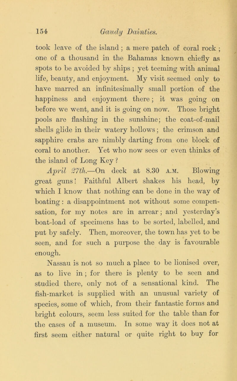 took leave of the island ; a mere patch of coral rock ; one of a thousand in the Bahamas known chiefly as spots to be avoided by ships ; yet teeming with animal life, beauty, and enjoyment. My visit seemed only to have marred an infinitesimally small portion of the happiness and enjoyment there; it was going on before we went, and it is going on now. Those bright pools are flashing in the sunshine; the coat-of-mail shells glide in their watery hollows; the crimson and sapphire crabs are nimbly darting from one block of coral to another. Yet who now sees or even thinks of the island of Long Key ? April 27th.—On deck at 8.30 A.M. Blowing great guns! Faithful Albert shakes his head, by which I know that nothing can be done in the way of boating: a disappointment not without some compen- sation, for my notes are in arrear; and yesterday’s boat-load of specimens has to be sorted, labelled, and put by safely. Then, moreover, the town has yet to be seen, and for such a purpose the day is favourable enough. Nassau is not so much a place to be lionised over, as to live in; for there is plenty to be seen and studied there, only not of a sensational kind. The fish-market is supplied with an unusual variety of species, some of which, from their fantastic forms and bright colours, seem less suited for the table than for the cases of a museum. In some way it does not at first seem either natural or quite right to buy for