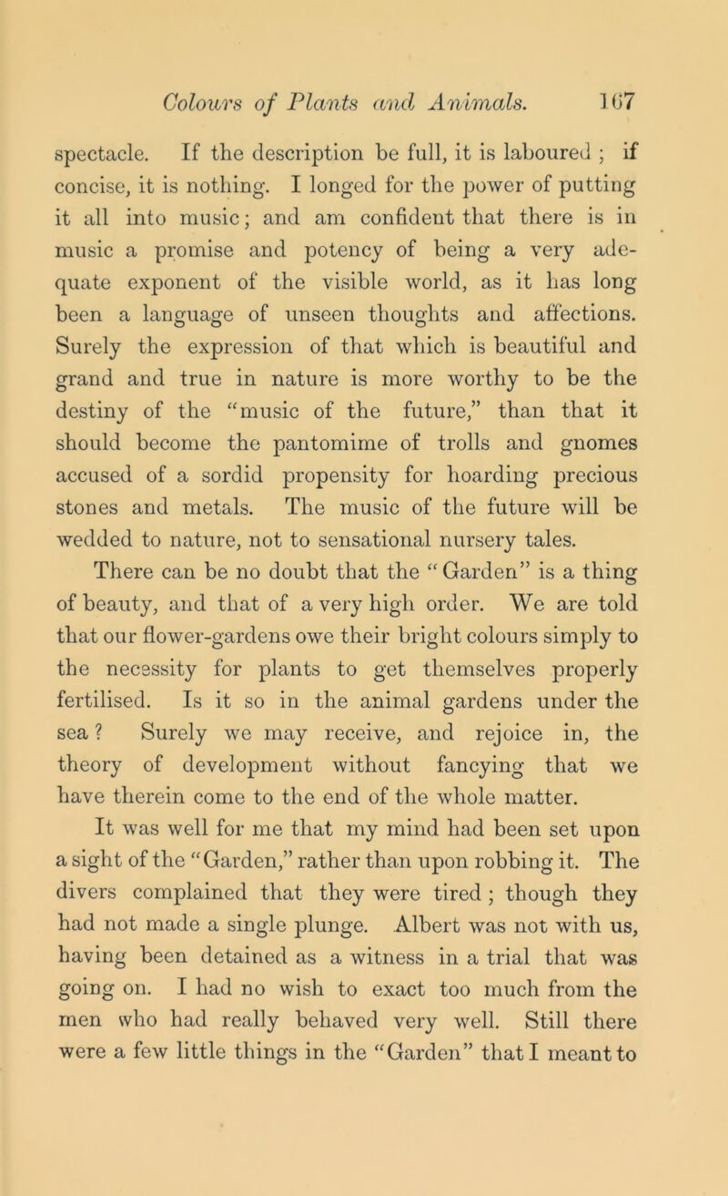 spectacle. If the description be full, it is laboured ; if concise, it is nothing. I longed for the power of putting it all into music; and am confident that there is in music a promise and potency of being a very ade- quate exponent of the visible world, as it has long been a language of unseen thoughts and affections. Surely the expression of that which is beautiful and grand and true in nature is more worthy to be the destiny of the “music of the future,” than that it should become the pantomime of trolls and gnomes accused of a sordid propensity for hoarding precious stones and metals. The music of the future will be wedded to nature, not to sensational nursery tales. There can be no doubt that the “ Garden” is a thing of beauty, and that of a very high order. We are told that our flower-gardens owe their bright colours simply to the necessity for plants to get themselves properly fertilised. Is it so in the animal gardens under the sea ? Surely we may receive, and rejoice in, the theory of development without fancying that we have therein come to the end of the whole matter. It was well for me that my mind had been set upon a sight of the “Garden,” rather than upon robbing it. The divers complained that they were tired ; though they had not made a single plunge. Albert was not with us, having been detained as a witness in a trial that was going on. I had no wish to exact too much from the men who had really behaved very well. Still there were a few little things in the “Garden” that I meant to