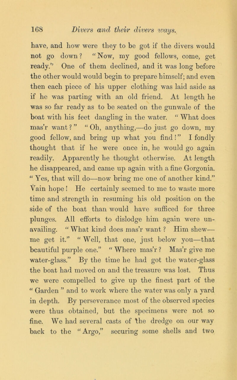 1C8 Divers and their divers ways. have, and how were they to be got if the divers would not go down? “Now, my good fellows, come, get ready.’’ One of them declined, and it was long before the other would would begin to prepare himself; and even then each piece of his upper clothing was laid aside as if he was parting with an old friend. At length he was so far ready as to be seated on the gunwale of the boat with his feet dangling in the water. “ What does mas’r want ? ” “ Oh, anything,—do just go down, my good fellow, and bring up what you find! ” I fondly thought that if he were once in, he would go again readily. Apparently he thought otherwise. At length he disappeared, and came up again with a fine Gorgonia. “ Yes, that will do—now bring me one of another kind.” Vain hope ! He certainly seemed to me to waste more time and strength in resuming his old position on the side of the boat than would have sufficed for three plunges. All efforts to dislodge him again were un- availing. “ What kind does mas’r want ? Him shew— me get it.” “ Well, that one, just below you—that beautiful purple one.” “ Where mas’r ? Mas’r give me water-glass.” By the time he had got the water-glass the boat had moved on and the treasure was lost. Thus we were compelled to give up the finest part of the “ Garden ” and to work where the water was only a yard in depth. By perseverance most of the observed species were thus obtained, but the specimens were not so fine. We had several casts of the dredge on our way back to the “Argo,” securing some shells and two