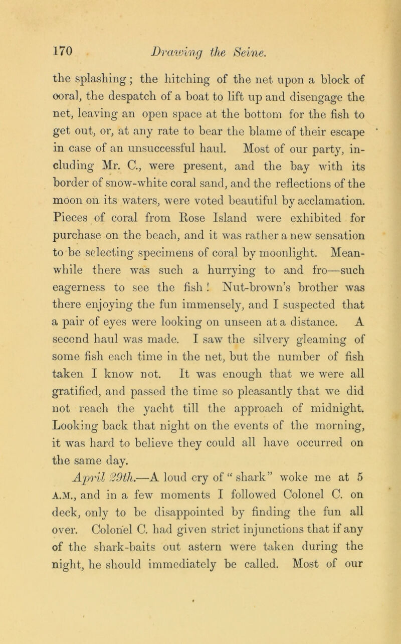 the splashing; the hitching of the net upon a block of ooral, the despatch of a boat to lift up and disengage the net, leaving an open space at the bottom for the fish to get out, or, at any rate to bear the blame of their escape in case of an unsuccessful haul. Most of our party, in- cluding Mr. C., were present, and the bay with its border of snow-white coral sand, and the reflections of the moon on its waters, were voted beautiful by acclamation. Pieces of coral from Rose Island were exhibited for purchase on the beach, and it was rather a new sensation to be selecting specimens of coral by moonlight. Mean- while there was such a hurrying to and fro—such eagerness to see the fish ! Nut-brown’s brother was there enjoying the fun immensely, and I suspected that a pair of eyes were looking on unseen at a distance. A second haul was made. I saw the silvery gleaming of some fish each time in the net, but the number of fish taken I know not. It was enough that we were all gratified, and passed the time so pleasantly that we did not reach the yacht till the approach of midnight. Looking back that night on the events of the morning, it was hard to believe they could all have occurred on the same day. April 29tli.—A loud cry of “ shark” woke me at 5 A.M., and in a few moments I followed Colonel C. on deck, only to be disappointed by finding the fun all over. Colonel C. had given strict injunctions that if any of the shark-baits out astern were taken during the night, he should immediately be called. Most of our