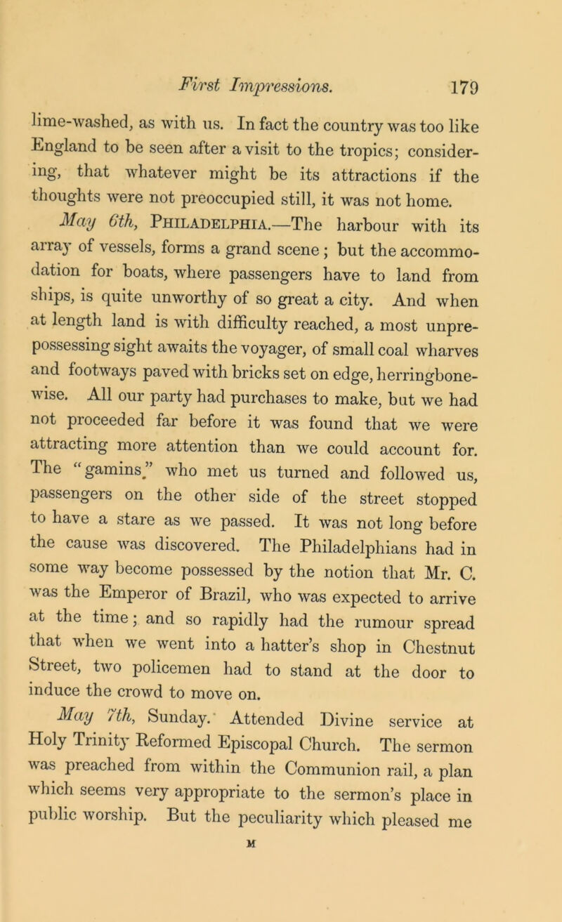 lime-washed, as with us. In fact the country was too like England to be seen after a visit to the tropics; consider- ing, that whatever might be its attractions if the thoughts were not preoccupied still, it was not home. May 6th, Philadelphia.—The harbour with its array of vessels, forms a grand scene; but the accommo- dation for boats, where passengers have to land from ships, is quite unworthy of so great a city. And when at length land is with difficulty reached, a most unpre- possessing sight awaits the voyager, of small coal wharves and footways paved with bricks set on edge, herringbone- wise. All our party had purchases to make, but we had not pioceeded far before it was found that we were attracting more attention than we could account for. The “gamins” who met us turned and followed us, passengers on the other side of the street stopped to have a stare as we passed. It was not long before the cause was discovered. The Philadelphians had in some way become possessed by the notion that Mr. C. was the Emperor of Brazil, who was expected to arrive at the time; and so rapidly had the rumour spread that when we went into a hatter’s shop in Chestnut Street, two policemen had to stand at the door to induce the crowd to move on. May /th, Sunday. Attended Divine service at Holy Trinit} Reformed Episcopal Church. The sermon was preached from within the Communion rail, a plan which seems very appropriate to the sermon’s place in public worship. But the peculiarity which pleased me M