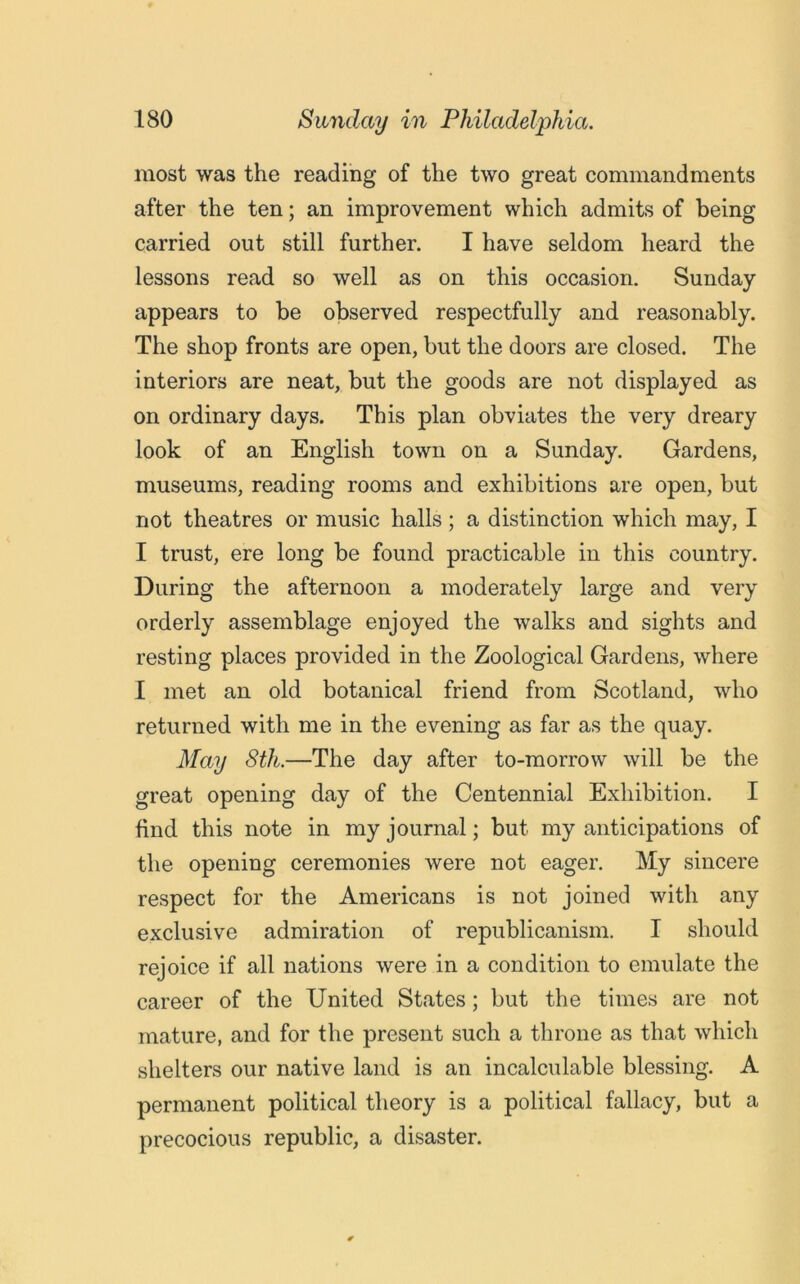 most was the reading of the two great commandments after the ten; an improvement which admits of being carried out still further. I have seldom heard the lessons read so well as on this occasion. Sunday appears to be observed respectfully and reasonably. The shop fronts are open, but the doors are closed. The interiors are neat, but the goods are not displayed as on ordinary days. This plan obviates the very dreary look of an English town on a Sunday. Gardens, museums, reading rooms and exhibitions are open, but not theatres or music halls ; a distinction which may, I I trust, ere long be found practicable in this country. During the afternoon a moderately large and very orderly assemblage enjoyed the walks and sights and resting places provided in the Zoological Gardens, where I met an old botanical friend from Scotland, who returned with me in the evening as far as the quay. May 8th.—The day after to-morrow will be the great opening day of the Centennial Exhibition. I find this note in my journal; but my anticipations of the opening ceremonies were not eager. My sincere respect for the Americans is not joined with any exclusive admiration of republicanism. I should rejoice if all nations were in a condition to emulate the career of the United States; but the times are not mature, and for the present such a throne as that which shelters our native land is an incalculable blessing. A permanent political theory is a political fallacy, but a precocious republic, a disaster.