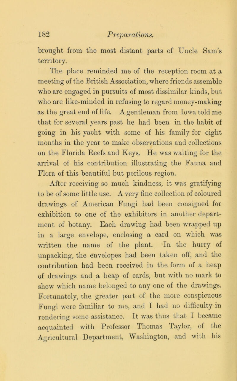 brought from the most distant parts of Uncle Sam’s territory. The place reminded me of the reception room at a meeting of the British Association, where friends assemble who are engaged in pursuits of most dissimilar kinds, but who are like-minded in refusing to regard money-making as the great end of life. A gentleman from Iowa told me that for several years past he had been in the habit of going in his yacht with some of his family for eight months in the year to make observations and collections on the Florida Beefs and Keys. He was waiting for the arrival ol his contribution illustrating the Fauna and Flora of this beautiful but perilous region. After receiving so much kindness, it was gratifying to be of some little use. A very fine collection of coloured drawings of American Fungi had been consigned for exhibition to one of the exhibitors in another depart- ment of botany. Each drawing had been wrapped up in a large envelope, enclosing a card on which was written the name of the plant. In the hurry of unpacking, the envelopes had been taken off, and the contribution had been received in the form of a heap of drawings and a heap of cards, but with no mark to shew which name belonged to any one of the drawings. Fortunately, the greater part of the more conspicuous Fungi were familiar to me, and I had no difficulty in rendering some assistance. It was thus that I became acquainted with Professor Thomas Taylor, of the Agricultural Department, Washington, and with his