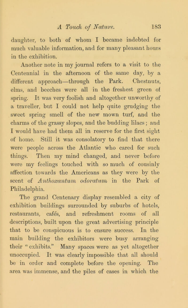 daughter, to both of whom I became indebted for much valuable information, and for many pleasant hours in the exhibition. Another note in my journal refers to a visit to the Centennial in the afternoon of the same day, by a different approach—through the Park. Chestnuts, elms, and beeches were all in the freshest green of spring. It was very foolish and altogether unworthy of a traveller, but I could not help quite grudging the sweet spring smell of the new mown turf, and the charms of the grassy slopes, and the budding lilacs; and I would have had them all in reserve for the first sight of home. Still it was consolatory to find that there were people across the Atlantic who cared for such things. Then my mind changed, and never before were my feelings touched with so much of cousinly affection towards the Americans as they were by the scent of Anthoxantum ocloratum in the Park of Philadelphia. The grand Centenary display resembled a city of exhibition buildings surrounded by suburbs of hotels, restaurants, cafes, and refreshment rooms of all descriptions, built upon the great advertising principle that to be conspicuous is to ensure success. In the main building the exhibitors were busy arranging their “ exhibits.” Many spaces were as yet altogether unoccupied. It was clearly impossible that all should be in order and complete before the opening. The area was immense, and the piles of cases in which the
