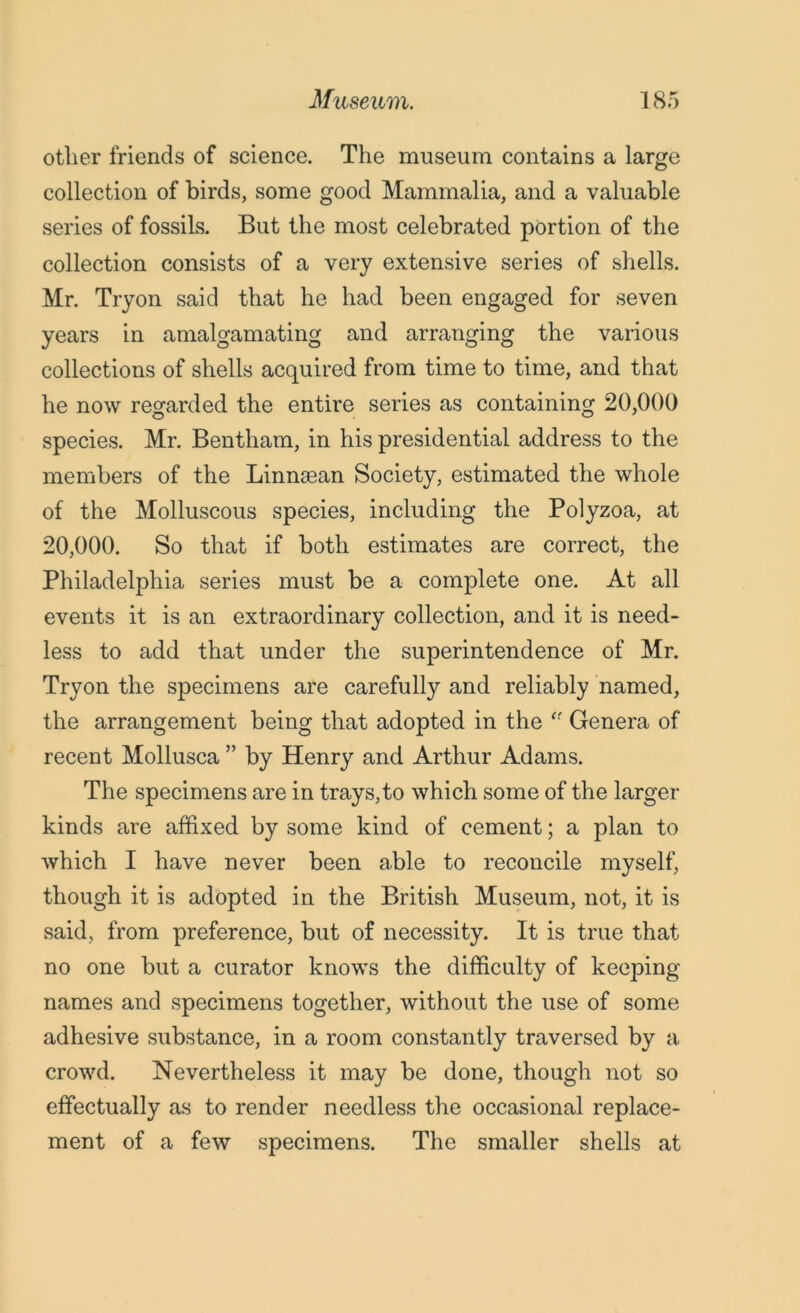 other friends of science. The museum contains a large collection of birds, some good Mammalia, and a valuable series of fossils. But the most celebrated portion of the collection consists of a very extensive series of shells. Mr. Tryon said that he had been engaged for seven years in amalgamating and arranging the various collections of shells acquired from time to time, and that he now regarded the entire series as containing 20,000 species. Mr. Bentham, in his presidential address to the members of the Linnaean Society, estimated the whole of the Molluscous species, including the Polyzoa, at 20,000. So that if both estimates are correct, the Philadelphia series must be a complete one. At all events it is an extraordinary collection, and it is need- less to add that under the superintendence of Mr. Tryon the specimens are carefully and reliably named, the arrangement being that adopted in the Genera of recent Mollusca ” by Henry and Arthur Adams. The specimens are in trays, to which some of the larger kinds are affixed by some kind of cement; a plan to which I have never been able to reconcile myself, though it is adopted in the British Museum, not, it is said, from preference, but of necessity. It is true that no one but a curator knows the difficulty of keeping names and specimens together, without the use of some adhesive substance, in a room constantly traversed by a crowd. Nevertheless it may be done, though not so effectually as to render needless the occasional replace- ment of a few specimens. The smaller shells at
