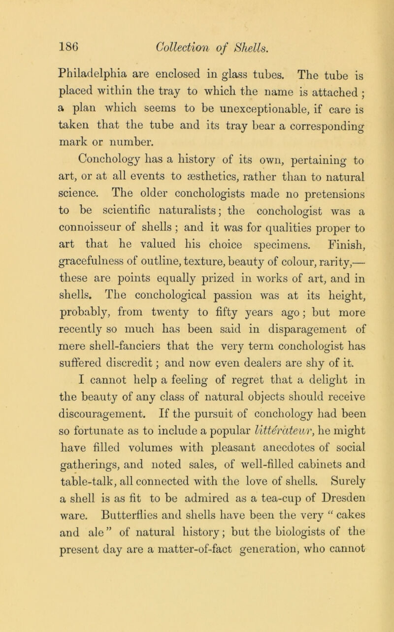 Philadelphia are enclosed in glass tubes. The tube is placed within the tray to which the name is attached ; a plan which seems to be unexceptionable, if care is taken that the tube and its tray bear a corresponding mark or number. Conchology has a history of its own, pertaining to art, or at all events to aesthetics, rather than to natural science. The older conchologists made no pretensions to be scientific naturalists; the conchologist was a connoisseur of shells ; and it was for qualities proper to art that he valued his choice specimens. Finish, gracefulness of outline, texture, beauty of colour, rarity,— these are points equally prized in works of art, and in shells. The conchological passion was at its height, probably, from twenty to fifty years ago; but more recently so much has been said in disparagement of mere shell-fanciers that the very term conchologist has suffered discredit; and now even dealers are shy of it. I cannot help a feeling of regret that a delight in the beauty of any class of natural objects should receive discouragement. If the pursuit of conchology had been so fortunate as to include a popular litterateur, he might have filled volumes with pleasant anecdotes of social gatherings, and noted sales, of well-filled cabinets and table-talk, all connected with the love of shells. Surely a shell is as fit to be admired as a tea-cup of Dresden ware. Butterflies and shells have been the very “ cakes and ale ” of natural history; but the biologists of the present day are a matter-of-fact generation, who cannot