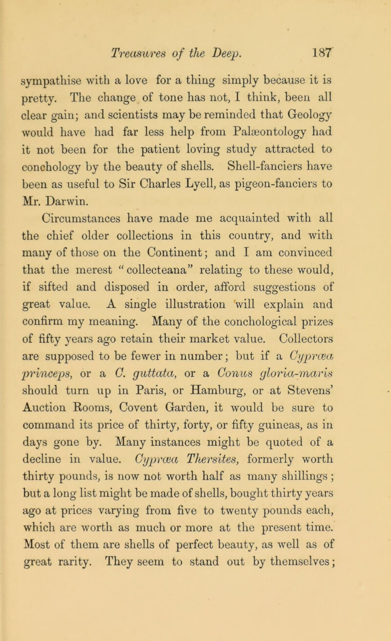 sympathise with a love for a thing simply because it is pretty. The change of tone has not, I think, been all clear gain; and scientists may be reminded that Geology would have had far less help from Palaeontology had it not been for the patient loving study attracted to conchology by the beauty of shells. Shell-fanciers have been as useful to Sir Charles Lyell, as pigeon-fanciers to Mr. Darwin. Circumstances have made me acquainted with all the chief older collections in this country, and with many of those on the Continent; and I am convinced that the merest “ collecteana” relating to these would, if sifted and disposed in order, afford suggestions of great value. A single illustration 'will explain and confirm my meaning. Many of the conchological prizes of fifty years ago retain their market value. Collectors are supposed to be fewer in number; but if a Cyprcea princeps, or a C. guttata, or a Conus gloria-maris should turn up in Paris, or Hamburg, or at Stevens’ Auction Rooms, Covent Garden, it would be sure to command its price of thirty, forty, or fifty guineas, as in days gone by. Many instances might be quoted of a decline in value. Cyprcea Thersites, formerly worth thirty pounds, is now not worth half as many shillings; but a long list might be made of shells, bought thirty years ago at prices varying from five to twenty pounds each, which are worth as much or more at the present time. Most of them are shells of perfect beauty, as well as of great rarity. They seem to stand out by themselves;