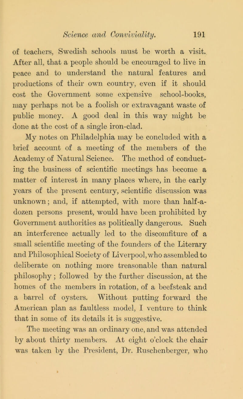 of teachers, Swedish schools must he worth a visit. After all, that a people should be encouraged to live in peace and to understand the natural features and productions of their own country, even if it should cost the Government some expensive school-books, may perhaps not be a foolish or extravagant waste of public money. A good deal in this way might be done at the cost of a single iron-clad. My notes on Philadelphia may be concluded with a brief account of a meeting of the members of the Academy of Natural Science. The method of conduct- ing the business of scientific meetings has become a matter of interest in many places where, in the early years of the present century, scientific discussion was unknown; and, if attempted, with more than half-a- dozen persons present, would have been prohibited by Government authorities as politically dangerous. Such an interference actually led to the discomfiture of a small scientific meeting of the founders of the Literary and Philosophical Society of Liverpool, who assembled to deliberate on nothing more treasonable than natural philosophy ; followed by the further discussion, at the homes of the members in rotation, of a beefsteak and a barrel of oysters. Without putting forward the American plan as faultless model, I venture to think that in some of its details it is suggestive. The meeting was an ordinary one, and was attended by about thirty members. At eight o’clock the chair was taken by the President, Dr. Ruschenberger, who