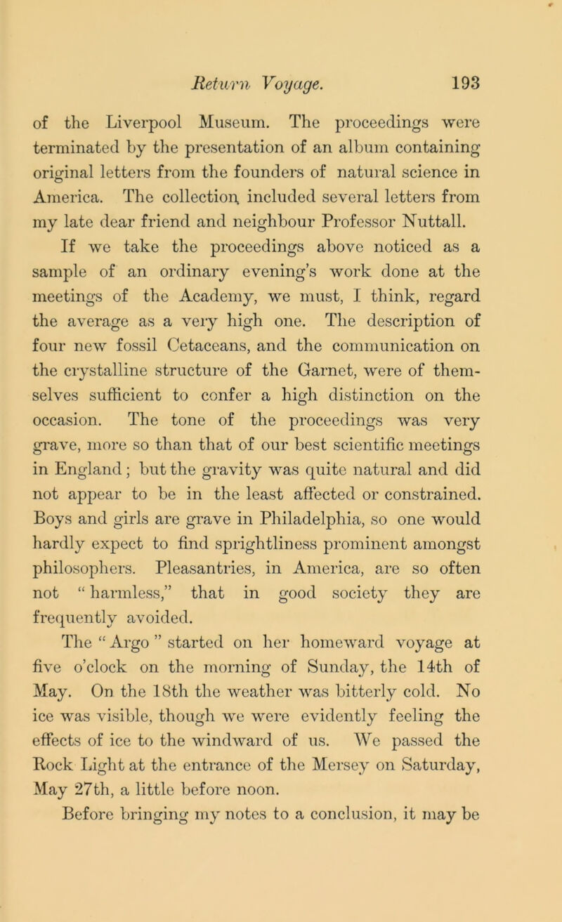 of the Liverpool Museum. The proceedings were terminated by the presentation of an album containing original letters from the founders of natural science in America. The collection, included several letters from my late dear friend and neighbour Professor Nuttall. If we take the proceedings above noticed as a sample of an ordinary evening’s work done at the meetings of the Academy, we must, I think, regard the average as a very high one. The description of four new fossil Cetaceans, and the communication on the crystalline structure of the Garnet, were of them- selves sufficient to confer a high distinction on the occasion. The tone of the proceedings was very grave, more so than that of our best scientific meetings in England; but the gravity was quite natural and did not appear to be in the least affected or constrained. Boys and girls are grave in Philadelphia, so one would hardly expect to find sprightliness prominent amongst philosophers. Pleasantries, in America, are so often not “ harmless,” that in good society they are frequently avoided. The “ Argo ” started on her homeward voyage at five o’clock on the morning of Sunday, the 14th of May. On the 18th the weather was bitterly cold. No ice was visible, though we were evidently feeling the effects of ice to the windward of us. We passed the Bock light at the entrance of the Mersey on Saturday, May 27th, a little before noon. Before bringing my notes to a conclusion, it may be