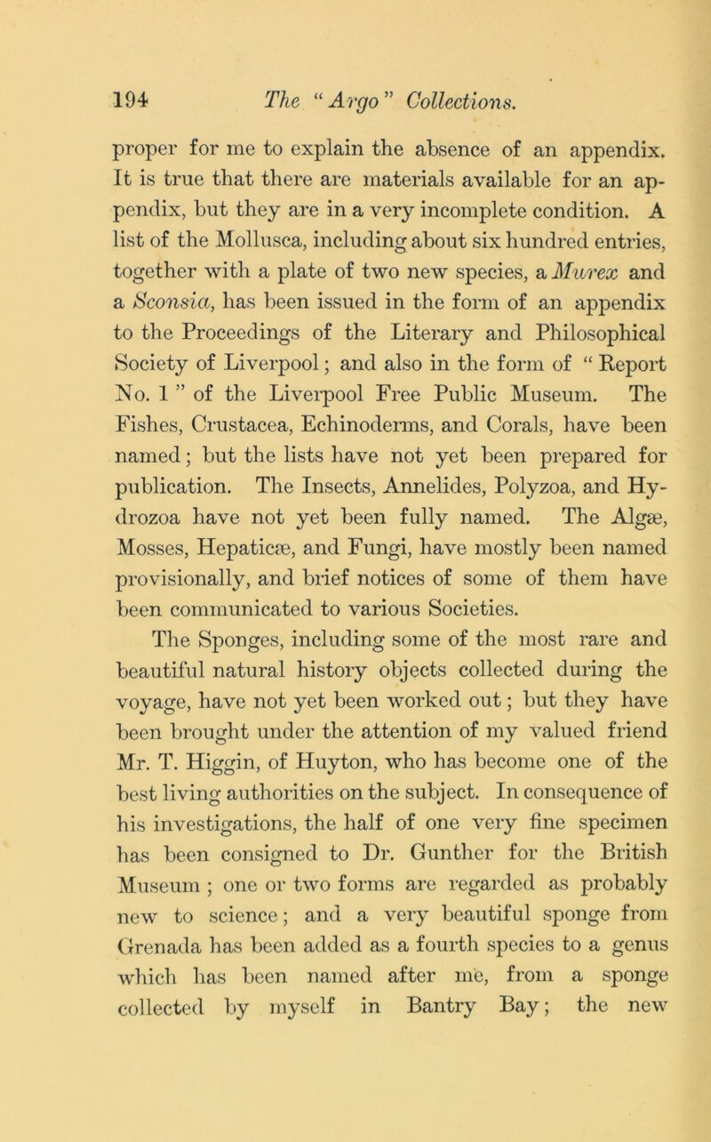 proper for me to explain the absence of an appendix. It is true that there are materials available for an ap- pendix, but they are in a very incomplete condition. A list of the Mollusca, including about six hundred entries, together with a plate of two new species, a Murex and a Sconsia, has been issued in the form of an appendix to the Proceedings of the Literary and Philosophical Society of Liverpool; and also in the form of “ Report No. 1 ” of the Liverpool Free Public Museum. The Fishes, Crustacea, Echinoderms, and Corals, have been named; but the lists have not yet been prepared for publication. The Insects, Annelides, Polyzoa, and Hy- drozoa have not yet been fully named. The Alga?, Mosses, Hepaticie, and Fungi, have mostly been named provisionally, and brief notices of some of them have been communicated to various Societies. The Sponges, including some of the most rare and beautiful natural history objects collected during the voyage, have not yet been worked out; but they have been brought under the attention of my valued friend Mr. T. Higgin, of Huyton, who has become one of the best living authorities on the subject. In consequence of his investigations, the half of one very fine specimen has been consigned to Dr. Gunther for the British Museum; one or two forms are regarded as probably new to science; and a very beautiful sponge from Grenada has been added as a fourth species to a genus which has been named after me, from a sponge collected by myself in Bantry Bay; the new