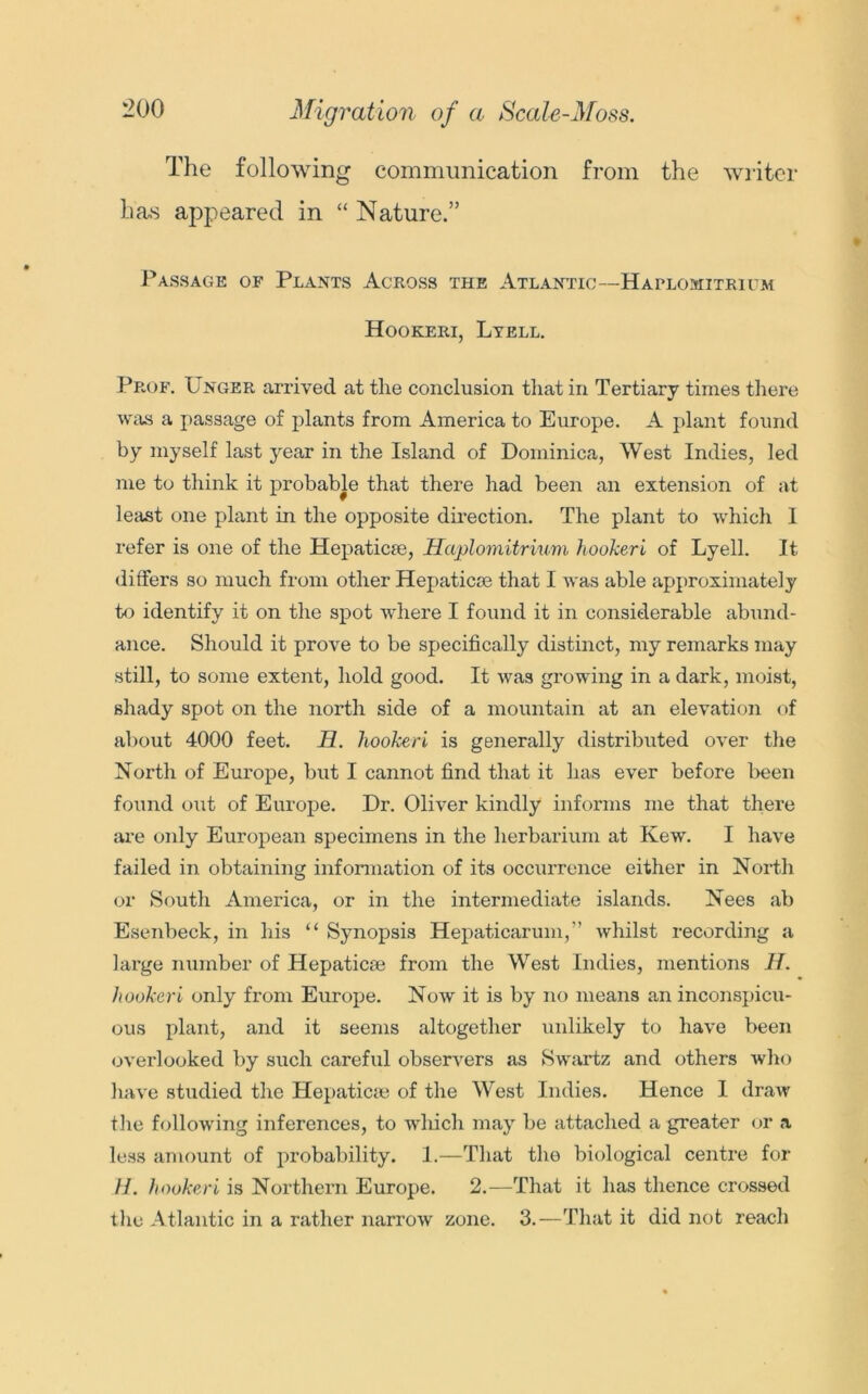 Migration of a Scale-Moss. The following communication from the writer has appeared in “ Nature.” Passage of Plants Across the Atlantic—Haplomitrium Hookeri, Ltell. Prof. Unger arrived at the conclusion that in Tertiary times there was a passage of plants from America to Europe. A plant found by myself last year in the Island of Dominica, West Indies, led me to think it probable that there had been an extension of at least one plant in the opposite direction. The plant to which I refer is one of the Hepatic®, Haplomitrium hookeri of Lyell. It differs so much from other Hepatic® that I was able approximately to identify it on the spot where I found it in considerable abund- ance. Should it prove to be specifically distinct, my remarks may still, to some extent, hold good. It was growing in a dark, moist, shady spot on the north side of a mountain at an elevation of about 4000 feet. H. hookeri is generally distributed over the North of Europe, but I cannot find that it has ever before been found out of Europe. Dr. Oliver kindly informs me that there are only European specimens in the herbarium at Kew. I have failed in obtaining information of its occurrence either in North or South America, or in the intermediate islands. Nees ab Esenbeck, in his “ Synopsis Hepaticarum,” whilst recording a large number of Hepatic® from the West Indies, mentions H. hookeri only from Europe. Now it is by no means an inconspicu- ous plant, and it seems altogether unlikely to have been overlooked by such careful observers as Swartz and others who have studied the Hepatic® of the West Indies. Hence I draw the following inferences, to which may be attached a greater or a less amount of probability. 1.—That the biological centre for //. hookeri is Northern Europe. 2.—That it has thence crossed the Atlantic in a rather narrow zone. 3.—That it did not reach