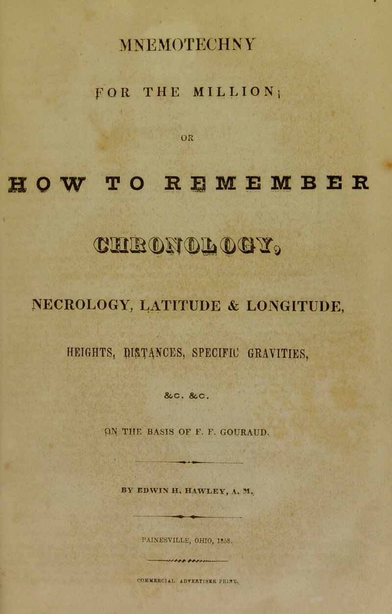 MNEMOTECHNY FOR THE MILLION} I OR HOW TO REMEMBER NECROLOGY, LATITUDE & LONGITUDE, HEIGHTS, DISTANCES, SPECIFIC GRAVITIES, &,C. &.C. P-N THE BASIS OF F. F. GOURAUD. i ■ ' _ _ ^ ^ ^ BY EDWIN H. HAWLEY, A. M. PAINESVILLE, OHIO, 1858. “W t-*****-——— COJIXKUC1AI. A DTKRT1HEK rlU.1T.