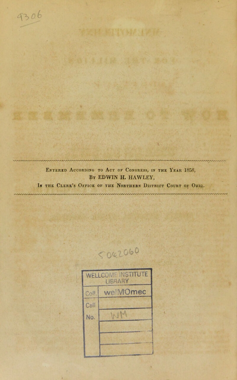 ^>0.6 Entered According to Act of Congress, in the Year 1858, By EDWIN H. HAWLEY, In the Clerk’s Office of the Northern District Court o^ Osip,. <ro<a0(*° WELLCOM INSTITUTE LIBRARY I Col!. we'MOinec 1 Call 1 No. Vi^