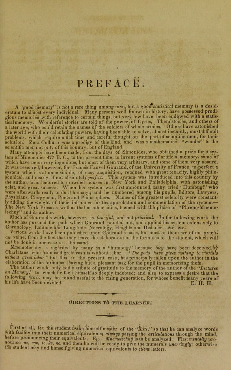 PREFACE. A “good memory” is not a rare thing among men, but a gooif statistical memory is a desid- eratum to almost every individual. Many persons well known in history, have possessed prodi- gious memories with reference to certain things, hut vefy lew have been endowed with a statis- tical memory. Wonderfu 1 stories are told of the power of Cyrus, Themistocles, and others ol a later age, who could retain the names of the soldiers of whole armies, Others have astonished the world with their calculating powers, hkving been able to solve, almost instantly, most difficult problems, which require much time and careful thought on the part of scientific men, for their solution. Zera Colburn was a prodigy of this kind, and was a mathematical “wonder” to the scientific men not only of this bountry, but of England. Many aitempts have been made, from the days of Simonides, who obtained a prize for a sys- tem of Mnemonics 477 B. C., to the present time, to invent systems of artificial memory, some of which have been very ingenious, but most of them very arbitrary, and some of them very absurd. It was reserved, however, for Francis Fauvel Gouraud, of the University of France, to perfect a system which is at once simple, of easy acquisition, retained with great tenacity, highly philo- sophical, aqd nearly, if not absolutely perfect. This system was introduced into this country by the author, who lectured to crowded houses in New Yorlc and Philadelphia, with astonishing eclat, and great success. When his system was first announced, many cried “Humbug!” who were afterwards ready to do it homage; and he numbered among his pupils, Editors, Lawyers, Physicians, Clergymen, Poets and Philosophers. Names oftlie greatest celebrity were constant- ly adding the weight of their influence for tha approbation and commendation of the system.— The New Tork Press as well as that of other cities, teemed with the pfaise of “Plireno-Mnemo- techny” and its author. Much of Gouraud’s work, however, is fanciful, and not practical. In the following work tire author has pursued the path which Gouraud pointed out, and applied his system extensively to Chronology, Latitude afid Longitude, Necrology, Heights and Distances, &c. &c. Various works have been published upon Gouraud’s basis, bnt most of them are of no practi- cal value,' from the fact that they leave the elaboration of the formulas to the student, which will not be done in one case in a thousand. Mnemotechny is regarded by many as a “humbug,” because they have been deceived,by Charlatans who promised great results without labor. “ The gods have given nothing to mortals without great labor,” but this, in the present case, has principally fallen upon the autfior in the elaboration of the formulas, leaving but a pleasant task for the pupil in memorizing them, The author would only add k tribute of gratitude to the memory of the author of the “Lectures on Memory,” to which he feels himself so deeply indebted; and also to express a desire that tha following work may he fountl useful to the rising generation, for whose benefit many years of his life have been devoted. E. H. H. DIRECTIONS TO THE I,EARNER, , *1}® student mako himself magtfer of the “Ivf.y,” so that he can analyze words with facility into their numerical equivalents; always passing the articulations through the mind, before pronouncing their equivalents; Eg. Mnemotechny is to be analyzed. First mentally pro- nouncc ne, me, tc, Icc, nc, and then lie will be ready to give the numerals unerringly: otherwise too student may find himself giving numerical equivalents to silent letters.