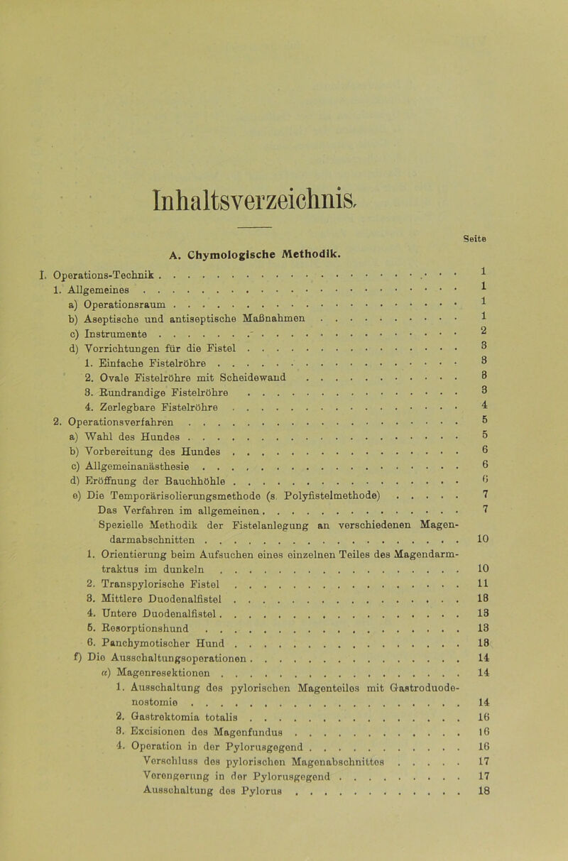 Inhaltsverzeichnis. Seite A. Chymologische Methodik. I. Operations-Technik ^ 1. Allgemeines ^ a) Operationsraum ^ b) Aseptische und antiseptische Maßnahmen 1 c) Instrumente ' d) Vorrichtungen für die Fistel ^ 1. Einfache Fistelröhre ^ 2. Ovale Fistelröhre mit Scheidewand 8 3. ßundrandige Fistelröhre 8 4. Zerlegbare Fistelröhre 2. Operationsverfahren ^ a) Wahl des Hundes 5 b) Vorbereitung des Hundes 6 c) Ällgemeinanästhesie 8 d) Eröffnung der Bauchhöhle 8 e) Die Temporärisolierungsmethode (s, Polyfiateimethode) 7 Das Verfahren im allgemeinen 7 Spezielle Methodik der Fistelanlegung an verschiedenen Magen- darmabachnitten 10 1. Orientierung beim Aufsuchen eines einzelnen Teiles des Magendarm- traktus im dunkeln 10 2. Transpylorische Fistel 11 3. Mittlere Duodenalfistel 18 4. Untere Duodenalfistel 13 6. ßesorptionshund 13 6. Panchymotischer Hund 13 f) Die Ausschal tungaoporationen 14 «) Magenresektionen 14 1. Ausschaltung dos pylorischon Magonteilos mit Gastroduode- nostomio 14 2. Gastrektomia totalis 16 3. Excisionon des Magenfundus 16 4. Operation in der Pyloruagegond 16 Verschluss dos pylorischon Magonabschnittos 17 Verengerung in der Pyloruagegond 17 Ausschaltung dos Pylorus 18