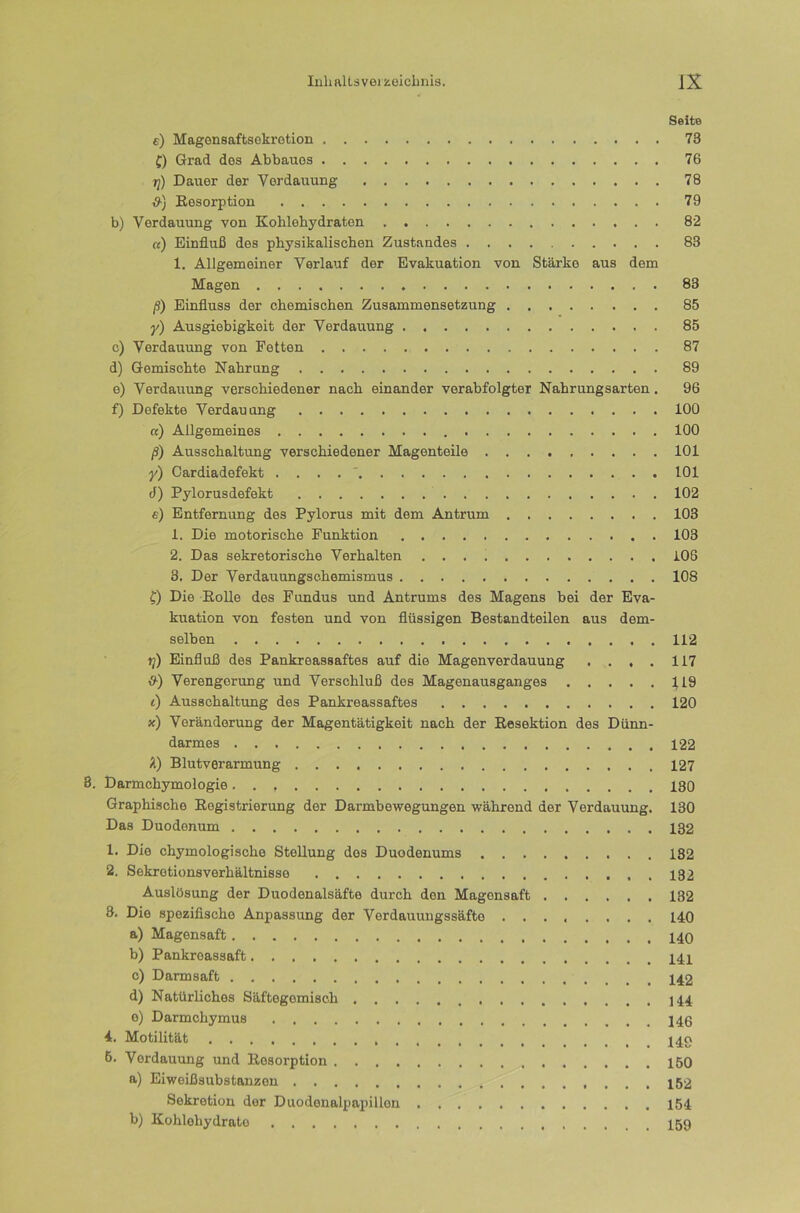 Seite e) Magensaftsokrotion 73 {) Grad des Abbaues 76 jj) Dauer der Verdauung 78 S-) Eesorptiou 79 b) Verdauung von Kohlehydraten 82 «) Einfluß des physikalischen Zustandes 83 1. Allgemeiner Verlauf der Evakuation von Stärke aus dem Magen 83 ß) Einfluss der chemischen Zusammensetzung 85 y) Ausgiebigkeit der Verdauung 85 c) Verdauung von Fetten 87 d) Gemischte Nahrung 89 e) Verdauung verschiedener nach einander verabfolgter Nahrungsarten. 96 f) Defekte Verdauung 100 «) Allgemeines 100 ß) Ausschaltung verschiedener Magenteile 101 y) Cardiadefekt . . . . ' 101 d) Pylorusdefekt 102 e) Entfernung des Pylorus mit dem Antrum 103 1. Die motorische Funktion 103 2. Das sekretorische Verhalten 106 3. Der Verdauungschemismus 108 f) Die Eolle des Fundus und Antrums des Magens bei der Eva- kuation von festen und von flüssigen Bestandteilen aus dem- selben 112 tj) Einfluß des Pankreassaftes auf die Magenverdauung .... 117 1^) Verengerung und Verschluß des Magenausganges 119 () Ausschaltung des Pankreassaftes 120 x) Veränderung der Magentätigkeit nach der Resektion des Dünn- darmes 122 Ä) Blutverarmung 127 3. Darmchymologie 130 Graphische Registrierung der Darmbewegungen während der Verdauung. 130 Das Duodenum 132 1. Die chymologische Stellung des Duodenums 182 2. Sekretionsverhältnisse 132 Auslösung der Duodenalsäfte durch den Magensaft 132 8. Die spezifische Anpassung der Verdauungssäfte 140 a) Magensaft b) Pankreassaft c) Darmsaft d) Natürliches Säftegemisch 144 o) Darmchymus 4. Motilität 149 6. Verdauung und Resorption 150 a) Eiweißsubstanzen Sekretion der Duodonalpapillen 154 b) Kohlehydrate