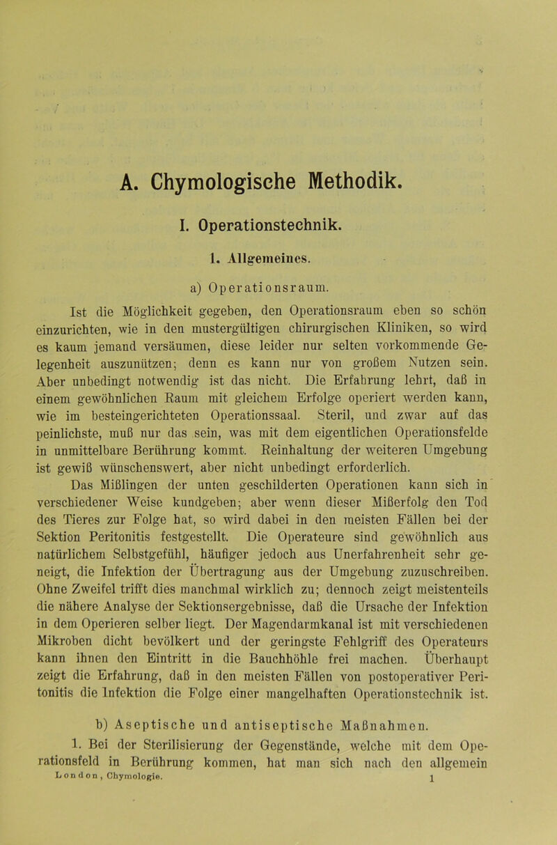 A. Chymologische Methodik. I. Operationstechnik. 1. Allgemeines. a) Operationsraum. Ist die Möglichkeit gegeben, den Operationsraum eben so schön einzurichten, wie in den mustergültigen chirurgischen Kliniken, so wird es kaum jemand versäumen, diese leider nur selten vorkommende Ge- legenheit auszunützen; denn es kann nur von großem Nutzen sein. Aber unbedingt notwendig ist das nicht. Die Erfahrung lehrt, daß in einem gewöhnlichen Raum mit gleichem Erfolge operiert werden kann, wie im besteingerichteten Operationssaal. Steril, und zwar auf das peinlichste, muß nur das sein, was mit dem eigentlichen Operationsfelde in unmittelbare Berührung kommt. Reinhaltung der weiteren Umgebung ist gewiß wünschenswert, aber nicht unbedingt erforderlich. Das Mißlingen der unten geschilderten Operationen kann sich in verschiedener Weise kundgeben; aber wenn dieser Mißerfolg den Tod des Tieres zur Folge hat, so wird dabei in den meisten Fällen bei der Sektion Peritonitis festgestellt. Die Operateure sind gewöhnlich aus natürlichem Selbstgefühl, häufiger jedoch aus Unerfahrenheit sehr ge- neigt, die Infektion der Übertragung aus der Umgebung zuzuschreiben. Ohne Zweifel trifft dies manchmal wirklich zu; dennoch zeigt meistenteils die nähere Analyse der Sektionsergebnisse, daß die Ursache der Infektion in dem Operieren selber liegt. Der Magendarmkanal ist mit verschiedenen Mikroben dicht bevölkert und der geringste Fehlgriff des Operateurs kann ihnen den Eintritt in die Bauchhöhle frei machen. Überhaupt zeigt die Erfahrung, daß in den meisten Fällen von postoperativer Peri- tonitis die Infektion die Folge einer mangelhaften Operationstechnik ist. b) Aseptische und antiseptische Maßnahmen. 1. Bei der Sterilisierung der Gegenstände, welche mit dem Ope- rationsfeld in Berührung kommen, hat man sich nach den allgemein L on d on , Chymologie. J