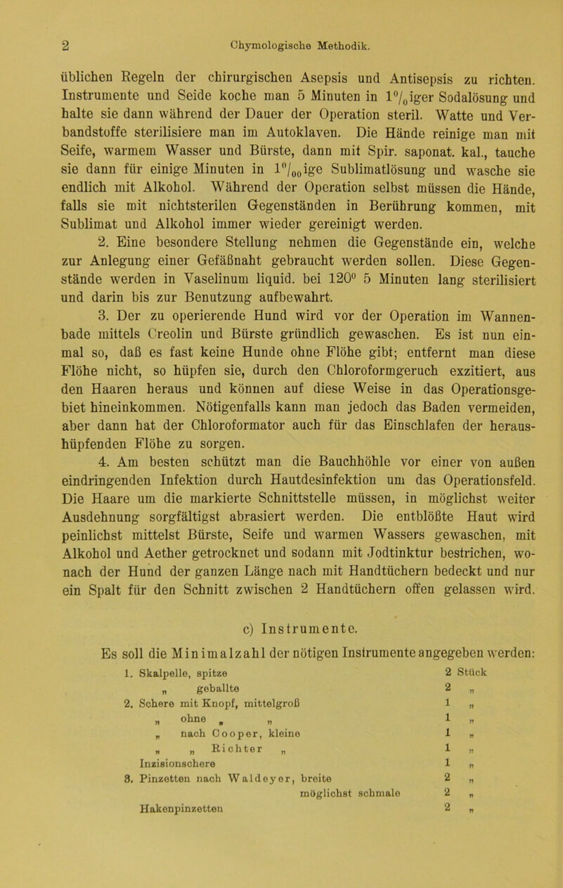 Üblichen Regeln der chirurgischen Asepsis und Antisepsis zu richten. Instrumente und Seide koche man 5 Minuten in l^/^iger Sodalösung und halte sie dann während der Dauer der Operation steril. Watte und Ver- bandstoffe sterilisiere man im Autoklaven. Die Hände reinige man mit Seife, warmem Wasser und Bürste, dann mit Spir. saponat. kal., tauche sie dann für einige Minuten in l/o(,ige Sublimatlösung und wasche sie endlich mit Alkohol. Während der Operation selbst müssen die Hände, falls sie mit nichtsterilen Gegenständen in Berührung kommen, mit Sublimat und Alkohol immer wieder gereinigt werden. 2. Eine besondere Stellung nehmen die Gegenstände ein, w'elche zur Anlegung einer Gefäßnaht gebraucht werden sollen. Diese Gegen- stände werden in Vaselinum liquid, bei 120® 5 Minuten lang sterilisiert und darin bis zur Benutzung aufbewahrt. 3. Der zu operierende Hund wird vor der Operation im Wannen- bade mittels Creolin und Bürste gründlich gewaschen. Es ist nun ein- mal so, daß es fast keine Hunde ohne Flöhe gibt; entfernt man diese Flöhe nicht, so hüpfen sie, durch den Chloroformgeruch exzitiert, aus den Haaren heraus und können auf diese Weise in das Operationsge- biet hineinkommen. Nötigenfalls kann man jedoch das Baden vermeiden, aber dann hat der Chloroformator auch für das Einschlafen der heraus- hüpfenden Flöhe zu sorgen. 4. Am besten schützt man die Bauchhöhle vor einer von außen eindringenden Infektion durch Hautdesinfektion um das Operationsfeld. Die Haare um die markierte Schnittstelle müssen, in möglichst weiter Ausdehnung sorgfältigst abrasiert werden. Die entblößte Haut wird peinlichst mittelst Bürste, Seife und warmen Wassers gewaschen, mit Alkohol und Aether getrocknet und sodann mit Jodtinktur bestrichen, wo- nach der Hund der ganzen Länge nach mit Handtüchern bedeckt und nur ein Spalt für den Schnitt zwischen 2 Handtüchern offen gelassen wird. c) Instrumente. Es soll die Minimalzahl der nötigen Instrumente angegeben werden: 1. Skalpelle, spitze 2 Stück „ geballte 2 „ 2. Schere mit Knopf, mittelgroß 1 „ „ ohne , „ ln „ nach Cooper, kleine 1 n „ „ Richter „ 1 „ Inzisionschere 1 n 8. Pinzetten nach Waldeyer, breite 2 „ möglichst schmale 2 „ 2 „ Hakonpinzetten