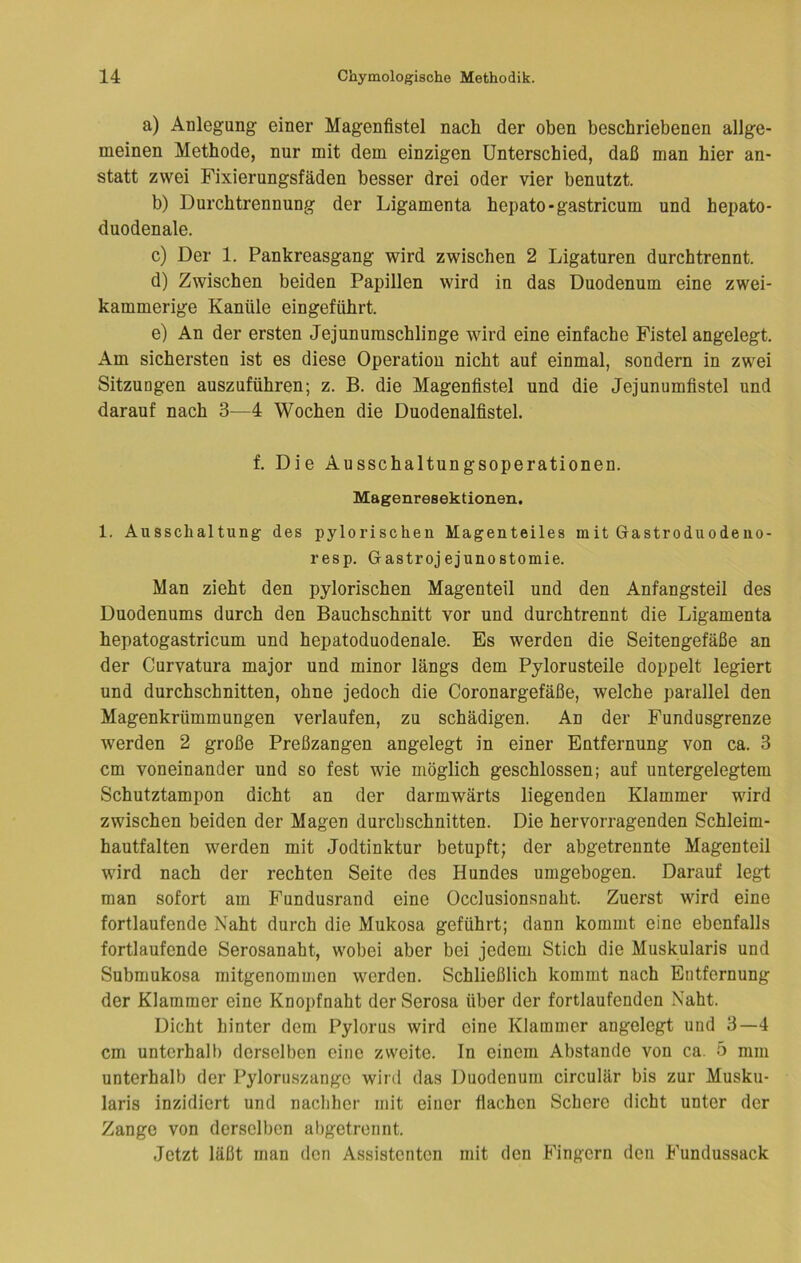 a) Anlegung einer Magenfistel nach der oben beschriebenen allge- meinen Methode, nur mit dem einzigen Unterschied, daß man hier an- statt zwei Fixierungsfäden besser drei oder vier benutzt. b) Durchtrennung der Ligamenta hepato-gastricum und hepato- duodenale. c) Der 1. Pankreasgang wird zwischen 2 Ligaturen durchtrennt. d) Zwischen beiden Papillen wird in das Duodenum eine zwei- kammerige Kanüle eingeführt. e) An der ersten Jejunumschlinge wird eine einfache Fistel angelegt. Am sichersten ist es diese Operation nicht auf einmal, sondern in zwei Sitzungen auszuführen; z. B. die Magenfistel und die Jejunumfistel und darauf nach 3—4 Wochen die Duodenalfistel. f. Die Ausschaltungsoperationen. Magenresektionen. 1. Ausschaltung des pylorischen Magenteiles mit Gastroduodeno- resp. Gastrojejunostomie. Man zieht den pylorischen Magenteil und den Anfangsteil des Duodenums durch den Bauchschnitt vor und durchtrennt die Ligamenta hepatogastricum und hepatoduodenale. Es werden die Seitengefäße an der Curvatura major und minor längs dem Pylorusteile doppelt legiert und durchschnitten, ohne jedoch die Coronargefäße, welche parallel den Magenkrümmungen verlaufen, zu schädigen. An der Fundusgrenze werden 2 große Preßzangen angelegt in einer Entfernung von ca. 3 cm voneinander und so fest wie möglich geschlossen; auf untergelegtem Schutztampon dicht an der darmwärts liegenden Klammer wird zwischen beiden der Magen durchschnitten. Die hervorragenden Schleim- hautfalten werden mit Jodtinktur betupft; der abgetrennte Magenteil wird nach der rechten Seite des Hundes umgebogen. Darauf legt man sofort am Fundusrand eine Occlusionsuaht. Zuerst wird eine fortlaufende Naht durch die Mukosa geführt; dann kommt eine ebenfalls fortlaufende Serosanaht, wobei aber bei jedem Stich die Muskularis und Submukosa mitgenommen werden. Schließlich kommt nach Entfernung der Klammer eine Kuopfnaht der Serosa über der fortlaufenden Naht. Dicht hinter dem Pylorus wird eine Klammer angelegt und 3—4 cm untcrhall) derselben eine zweite. In einem Abstande von ca. 5 mm unterhalb der Pylornszangc wird das Duodenum circulär bis zur Musku- laris inzidiert und nachher mit einer flachen Schere dicht unter der Zange von derselben abgetrennt. Jetzt läßt man den Assistenten mit den Fingern den Fundussack