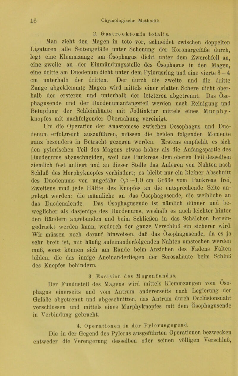 2. Gastroektomia totalis. Man zieht den Magen in tote vor, schneidet zwischen doppelten Ligaturen alle Seitengefäße unter Schonung der Koronargefäße durch, legt eine Klemmzange am Ösophagus dicht unter dem Zwerchfell an, eine zweite an der Einmündungsstelle des Ösophagus in den Magen, eine dritte am Duodenum dicht unter dem Pylorusring und eine vierte 3 — 4 cm unterhalb der dritten. Der durch die zweite und die dritte Zange abgeklemmte Magen wird mittels einer glatten Schere dicht ober- halb der ersteren und unterhalb der letzteren abgetrennt. Das Öso- phagusende und der Duodenumanfangsteil werden nach Reinigung und Betupfung der Schleimhäute mit Jodtinktur mittels eines Murphy- knopfes mit nachfolgender Übernähung vereinigt. Um die Operation der Anastomose zwischen Oesophagus und Duo- denum erfolgreich auszuführen, müssen die beiden folgenden Momente ganz besonders in Betracht gezogen werden. Erstens empfiehlt es sich den pylorischen Teil des Magens etwas höher als die Anfangspartie des Duodenums abzuschneiden, weil das Pankreas dem oberen Teil desselben ziemlich fest anliegt und au dieser Stelle das Anlegen von Nähten nach Schluß des Morphyknopfes verhindert; es bleibt nur ein kleiner Abschnitt des Duodenums von ungefähr 0,5—1,0 cm Größe vom Pankreas frei. Zweitens muß jede Hälfte des Knopfes an die entsprechende Seite an- gelegt werden: die männliche an das Ösophagusende, die weibliche an das Duodenalende. Das Ösophagusende ist nämlich dünner und be- weglicher als dasjenige des Duodenums, weshalb es auch leichter hinter den Rändern abgebunden und beim Schließen in das Schälchen herein- gedrückt werden kann, wodurch der ganze Verschluß ein sicherer wird. Wir müssen noch darauf hinweisen, daß das Ösophagusende, da es ja sehr breit ist, mit häufig aufeinanderfolgenden Nähten umstochen werden muß, sonst können sich am Rande beim Anziehen des Fadens Falten bilden, die das innige Aneinanderliegen der Serosahäute beim Schluß des Knopfes behindern. 3. Excision des Magenfundus. Der Fundusteil des Magens wird mittels Klcmmzangen vom Öso- phagus einerseits und vom Antrum andererseits nach Legierung der Gefäße abgetrennt und abgeschnitten, das Antrum durch Occlusionsnaht verschlossen und mittels eines Murphyknopfes mit dem Ösophagusende in Verbindung gebracht. 4. Operationen in der Pylorusgegend. Die in der Gegend des Pylorus ausgeführten Operationen bezwecken entweder die Verengerung desselben oder seinen völligen Verschluß,