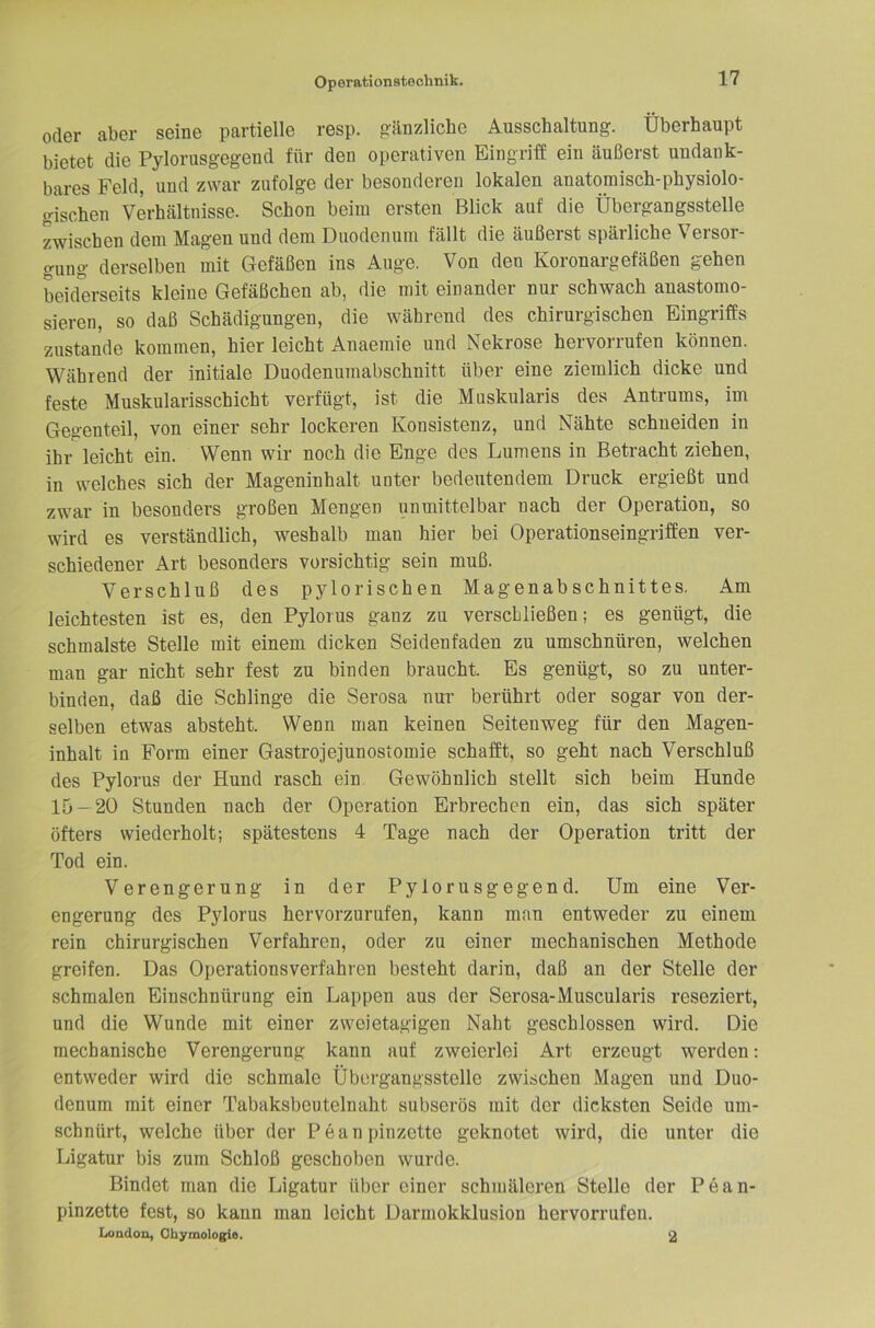 oder aber seine partielle resp. p;änzliche Ausschaltung. Überhaupt bietet die Pylorusgegend für den operativen Eingriff ein äußerst undank- bares Feld, und zwar zufolge der besonderen lokalen anatomisch-physiolo- gischen Verhältnisse. Schon beim ersten Blick auf die Übergangsstelle zwischen dem Magen und dem Duodenum fällt die äußerst spärliche Versor- gung derselben mit Gefäßen ins Auge. Von den Koronargefäßen gehen L.iderseits kleine Gefäßchen ab, die mit einander nur schwach anastomo- sieren, so daß Schädigungen, die während des chirurgischen Eingriffs zustande kommen, hier leicht Anaemie und Nekrose hervorrufen können. Während der initiale Duodenumabschnitt über eine ziemlich dicke und feste Muskularisschicht verfügt, ist die Muskularis des Antrums, im Gegenteil, von einer sehr lockeren Konsistenz, und Nähte schneiden in ihr leicht ein. Wenn wir noch die Enge des Lumens in Betracht ziehen, in welches sich der Mageninhalt unter bedeutendem Druck ergießt und zwar in besonders großen Mengen unmittelbar nach der Operation, so wird es verständlich, weshalb man hier bei Operationseingriffen ver- schiedener Art besonders vorsichtig sein muß. Verschluß des pylorischen Magenabschnittes. Am leichtesten ist es, den Pylorus ganz zu verschließen; es genügt, die schmälste Stelle mit einem dicken Seidenfaden zu umschnüren, welchen man gar nicht sehr fest zu binden braucht. Es genügt, so zu unter- binden, daß die Schlinge die Serosa nm- berührt oder sogar von der- selben etwas absteht. Wenn man keinen Seitenweg für den Magen- inhalt in Form einer Gastrojejunostomie schafft, so geht nach Verschluß des Pylorus der Hund rasch ein. Gewöhnlich stellt sich beim Hunde 15--20 Stunden nach der Operation Erbrechen ein, das sich später öfters wiederholt; spätestens 4 Tage nach der Operation tritt der Tod ein. Verengerung in der Pylorusgegend. Um eine Ver- engerung des Pylorus hervorzurufen, kann man entweder zu einem rein chirurgischen Verfahren, oder zu einer mechanischen Methode greifen. Das Operationsverfahren besteht darin, daß an der Stelle der schmalen Einschnürung ein Lappen aus der Serosa-Muscularis reseziert, und die Wunde mit einer zweietagigen Naht geschlossen wird. Die mechanische Verengerung kann auf zweierlei Art erzeugt werden: entweder wird die schmale Übergangsstelle zwischen Magen und Duo- denum mit einer Tabaksbeutelnaht subserös mit der dicksten Seide um- schnürt, welche über der Peanpinzette geknotet wird, die unter die Ligatur bis zum Schloß geschol)en wurde. Bindet man die Ligatur über einer schmäleren Stelle der Pean- pinzette fest, so kann man leicht Darmokklusion hervorrufen. London, Ohymologie. 2