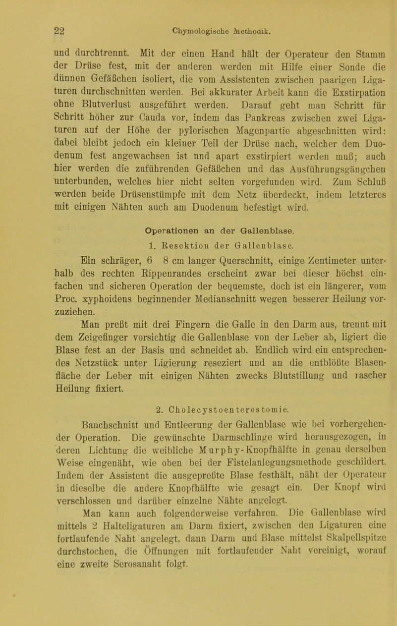 und durchtrennt. Mit der einen Hand hält der Operateur den Stamui der Drüse fest, mit der anderen werden mit Hilfe einer Sonde die dünnen Gefäßchen isoliert, die vom Assistenten zwischen paarigen Liga- turen durchschnitten werden. Bei akkurater Arbeit kann die Exstirpation ohne Blutverlust ansgeführt werden. Darauf geht man Schritt für Schritt höher zur Cauda vor, indem das Pankreas zwischen zwei Liga- turen auf der Höhe der pylorischen Magenpartie abgeschnitten wird: dabei bleibt jedoch ein kleiner Teil der Drüse nach, welcher dem Duo- denum fest angewachsen ist nnd apart exstirpiert werden muß; auch hier werden die zuführenden Gefäßchen und das Ausführungsgängcheu unterbunden, welches hier nicht selten vorgefunden wird. Zum Schluß werden beide Drüsenstümpfe mit dem Netz überdeckt, indem letzteres mit einigen Nähten auch am Duodenum befestigt wird. Operationen an dei* Gallenblase. 1. Resektion der Gallenblase. Ein schräger, 6 8 cm langer Querschnitt, einige Zentimeter unter- halb des rechten Rippenrandes erscheint zwar bei dieser höchst ein- fachen und sicheren Operation der bequemste, doch ist ein längerer, vom Proc. xyphoidens beginnender Medianschnitt wegen besserer Heilung vor- zuziehen. Man preßt mit drei Fingern die Galle in den Darm aus, trennt mit dem Zeigefinger vorsichtig die Gallenblase von der Leber ab, ligiert die Blase fest an der Basis und schneidet ab. Endlich wird ein entsprechen- des Netzstück unter Ligierung reseziert und an die entblößte Blasen- fläche der Leber mit einigen Nähten zwecks Blutstillung und lascher Heilung fixiert. 2. Cholecystoenterostomie. Bauchschnitt und Entleerung der Gallenblase wie bei vorhergehen- der Operation. Die gewünschte Darmschlinge wird herausgezogen, in deren Lichtung die weibliche Murphy-Knopfhälfte in genau derselben Weise eingenäht, wie oben bei der Fistelanlegungsmethode geschildert. Indem der Assistent die ausgepreßte Blase festhält, näht der Operateur in dieselbe die andere Knopfhälfte wie gesagt ein. Der Knoj)f wird verschlossen und darüber einzelne Nähte angelegt. Man kann auch folgenderweise verfahren. Die Gallenblase wird mittels 2 Halteligaturen am Darm fixiert, zwischen den Ligaturen eine fortlaufende Naht angelegt, dann Darm und Blase mittelst Skalpcllspitze durchstochen, die Öffnungen mit fortlaufender Naht vereinigt, worauf eine zweite Serosanaht folgt.