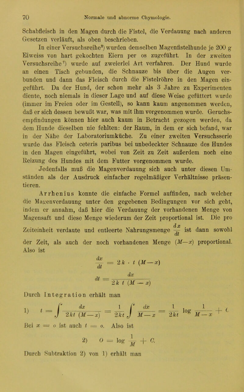 Schabfleisch in den Magen durch die Fistel, die Verdauung nach anderen Gesetzen verläuft, als oben beschrieben. In einer Versuchsreihe®) wurden demselben Magenfistelhunde je 200 g Eiweiss von hart gekochten Eiern per os zugeführt. In der zweiten Versuchsreihe’) wurde auf zweierlei Art verfahren. Der Hund wurde an einen Tisch gebunden, die Schnauze bis über die Augen ver- bunden und dann das Fleisch durch die Fistelröhre in den Magen ein- geführt. Da der Hund, der schon mehr als 3 Jahre zu Experimenten diente, noch niemals in dieser Lage und auf diese Weise gefüttert wurde (immer im Freien oder im Gestell), so kann kaum angenommen werden, daß er sich dessen bewußt war, was mit ihm vorgenommen wurde. Geruchs- empfindungen können hier auch kaum in Betracht gezogen werden, da dem Hunde dieselben nie fehlten: der Raum, in dem er sich befand, war in der Nähe der Laboratoriumküche. Zu einer zweiten Versuchsserie wurde das Fleisch ceteris paribus bei unbedeckter Schnauze des Hundes in den Magen eingeführt, wobei von Zeit zu Zeit außerdem noch eine Reizung des Hundes mit dem E’utter vorgenommen wurde. Jedenfalls muß die Magen Verdauung sich auch unter diesen Um- ständen als der Ausdruck einfacher regelmäßiger Verhältnisse präsen- tieren. Arrhenius konnte die einfache Formel aufflnden, nach welcher die Magen Verdauung unter den gegebenen Bedingungen vor sich geht, indem er annahm, daß hier die Verdauung der vorhandenen Menge von Magensaft und diese Menge wiederum der Zeit proportional ist. Die pro Zeiteinheit verdaute und entleerte Nahrungsmenge dx ist dann sowohl der Zeit, als auch der noch vorhandenen Menge [M—x) proportional. Also ist —— = ■ t (M—x) dt '' ' di dx 2k t {M — x) Durch Integration erhält man J 2kt (M—x) 1 r dx__ 2kt J M— X Bei X = o ist auch t — o. Also ist 1 2 k t log + ^ 2) 0 = loK + C. Durch Subtraktion 2) von 1) erhält man