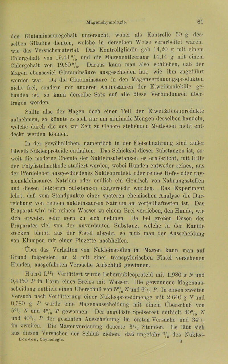 den Glutaminsäuregehalt untersucht, wobei als Kontrolle 50 g des- selben Gliadins dienten, welche in derselben Weise verarbeitet waren, wie das Versuchsniaterial. Das Kontrollgliadin gab 14,‘20 g mit einem Chlorgehalt von 19,43'V„ nnd die Magenentleerung 14,14 g mit einem Chlorgehalt von 19,30 Daraus kann man also schließen, daß der Magen ebensoviel Glutaminsäure ausgeschieden hat, wie ihm zugeführt worden war. Da die Glutaminsäure in den Magenverdauungsproclukten nicht frei, sondern mit anderen Aminosäuren der Eiweißmolekttle ge- bunden ist, so kann derselbe Satz auf alle diese Verbindungen über- tragen werden. Sollte also der Magen doch einen Teil der Eiweißabbauprodukte aufnehmen, so könnte es sich nur um minimale Mengen desselben handeln, welche durch die uns zur Zeit zu Gebote stehenden Methoden nicht ent- deckt werden können. In der gewöhnlichen, namentlich in der Fleischnahrung sind außer Eiweiß Nukleoproteide enthalten. Das Schicksal dieser Substanzen ist, so- weit die moderne Chemie der Nukleinsubstanzen es ermöglicht, mit Hilfe der Polyfistelmethode studiert worden, wobei Hunden entweder reines, aus der Pferdeleber ausgeschiedenes Nukleoproteid, oder reines Hefe- oder thy- monukleinsaures Natrium oder endlich ein Gemisch von Nahrungsstoffen und diesen letzteren Substanzen dargereicht wurden. Das Experiment lehrt, daß vom Standpunkte einer späteren chemischen Analyse die Dar- reichung von reinem nukleinsaurem Natrium am vorteilhaftesten ist. Das Präparat wird mit reinem Wasser zu einem Brei verrieben, den Hunde, wie sich erweist, sehr gern zu sich nehmen. Da bei großen Dosen des Präparates viel von der unverdauten Substanz, welche in der Kanüle stecken bleibt, aus der Fistel abgeht, so muß man der Ausscheidung von Klumpen mit einer Pinzette nachbelfen. Über das Verhalten von Nukleinstoffen im Magen kann man auf Grund folgender, an 2 mit einer transpylorischen Fistel versehenen Hunden, ausgeführten Versuche Aufschluß gewinnen. Hund I.^®) Verfüttert wurde Lebernukleoproteid mit 1,980 g N und 0,4350 P in Form eines Breies mit Wasser. Die gewonnene Magenaus- scheidung enthielt einen Überschuß von 57q N und 67^ P. In einem zweiten Versuch nach Verfütterung einer Nukleoproteidmeuge mit 2,640 g N und 0,580 g P wurde eine Magenausscheidung mit einem Überschuß von 5“/o ^ und 47o -P gewonnen. Der ungelöste Speiserest enthielt 407o -V und 40*^/,, P der gesamten Ausscheidung im ersten Versuche und 34*’/„ im zweiten. Die Magenverdauung dauerte 3^^ Stunden. Es läßt sich aus diesen Versuchen der Schluß ziehen, daß ungefähr 7a des Nuklco- London, Ohymologie. ü