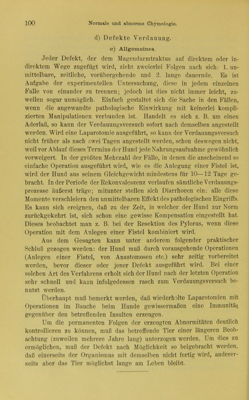 cl) Defekte Verdauung. a) Allgemeines. Jeder Defekt, der dem Magendarmtraktus auf direktem oder in- direktem Wege zugefügt wird, zieht zweierlei Folgen nach sich: 1. un- mittelbare, zeitliche, vorübergehende und 2. lange dauernde. Es ist Aufgabe der experimentellen Untersuchung, diese in jedem einzelnen Falle von einander zu trennen; jedoch ist dies nicht immer leicht, zu- weilen sogar unmöglich. Einfach gestaltet sich die Sache in den Fällen, wenn die angewandte pathologische Einwirkung mit keinerlei kompli- zierten Manipulationen verbunden ist. Handelt es sich z. B. um einen Aderlaß, so kann der Verdauungsversuch sofort nach demselben angestellt werden. Wird eine Laparotomie ausgeführt, so kann der Verdauungsversuch nicht früher als nach zwei Tagen angestellt werden, schon deswegen nicht, weil vor Ablauf dieses Termins der Hund jede Nahrungsaufnahme gewöhnlich verweigert. In der größten Mehrzahl der Fälle, in denen die anscheinend so einfache Operation ausgeführt wird, wie es die Anlegung einer Fistel ist, wird der Hund aus seinem Gleichgewicht mindestens für 10—12 Tage ge- bracht. In der Periode der Rekonvaleszenz verlaufen sämtliche Verdauungs- prozesse äußerst träge; mitunter stellen sich Diarrhoeen ein; alle diese Momente verschleiern den unmittelbaren Effekt des pathologischen Eingriffs. Es kann sich ereignen, daß zu der Zeit, in welcher der Hund zur Norm zurückgekehrt ist, sich schon eine gewisse Kompensation eingestellt hat. Dieses beobachtet man z. B. bei der Resektion des Pylorus, wenn diese Operation mit dem Anlegen einer Fistel kombiniert wird. Aus dem Gesagten kann unter anderem folgender praktischer Schluß gezogen werden: der Hund muß durch vorausgehende Operationen (Anlegen einer Fistel, von Anastomosen etc.) sehr zeitig vorbereitet werden, bevor dieser oder jener Defekt ausgeführt wird. Bei einer solchen Art des Verfahrens erholt sich der Hund nach der letzten Operation sehr schnell und kann infolgedessen rasch zum Verdauungsversuch be- nutzt werden. Überhaupt muß bemerkt werden, daß wiederholte Laparotomien mit Operationen im Bauche beim Hunde gewissermaßen eine Immunität gegenüber den betreffenden Insulten erzeugen. Um die permanenten Folgen der erzeugten Abnormitäten deutlich kontrollieren zu können, muß das betreffende Tier einer längeren Beob- achtung (zuweilen mehrere Jahre lang) unterzogen werden. Um dies zu ermöglichen, muß der Defekt nach Möglichkeit so beigebracht worden, daß einerseits der Organismus mit demsoll)on nicht fertig wird, anderer- seits aber das Tier möglichst lange am Leben bleibt.