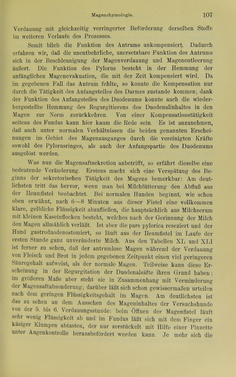 Verdauung mit gleichzeitig verringerter Beförderung derselben Stoffe im weiteren Verlaufe des Prozesses. Somit blieb die Funktion des Antrums unkompensiert. Dadurch erfahren wir, daß die unentbehrliche, unersetzbare Funktion des Antrums sich in der Beschleunigung der Magenverdauung und Magenentleerung äußert. Die Funktion des Pylorus besteht in der Hemmung der anfänglichen Magenevakuation, die mit der Zeit kompensiert wird. Da im gegebenen Fall das Antrum fehlte, so konnte die Kompensation nur durch die Tätigkeit des Anfangsteiles des Darmes zustande kommen; dank der Funktion des Anfangsteiles des Duodenums konnte auch die wieder- hergestellte Hemmung des Regurgitierens des Duodenalinhaltes in den Magen zur Norm zurückkehren. Von einer Kompensationstätigkeit seitens des Fundus kann hier kaum die Rede sein. Es ist anzunehmen, daß auch unter normalen Verhältnissen die beiden genannten Erschei- nungen im Gebiet des Magenausganges durch die vereinigten Kräfte sowohl des Pylorusringes, als auch der Anfangspartie des Duodenums ausgelöst werden. Was nun die Magensaftsekretion anbetrifft, so erfährt dieselbe eine bedeutende Veränderung. Erstens macht sich eine Verspätung des Be- ginns der sekretorischen Tätigkeit des Magens bemerkbar: Am deut- lichsten tritt das hervor, wenn man bei Milchfütterung den Abfluß aus der Ileumfistel beobachtet. Bei normalen Hunden beginnt, wie schon oben erwähnt, nach 6—8 Minuten aus dieser Fistel eine vollkommen klare, gelbliche Flüssigkeit abzufließen, die hauptsächlich aus Milchserum mit kleinen Kaseinflocken besteht, welches nach der Gerinnung der Milch den Magen allmählich verläßt. Ist aber die pars pylorica reseziert und der Hund gastroduodenostomiert, so läuft aus der Ileumflstel im Laufe der ersten Stunde ganz unveränderte Milch. Aus den Tabellen XL und XLI ist ferner zu sehen, daß der antrumlose Magen während der Verdauung von Fleisch und Brot in jedem gegebenen Zeitpunkt einen viel geringeren Säuregehalt aufweist, als der normale Magen. Teilweise kann diese Er- scheinung in der Regurgitation der Duodenalsäfte ihren Grund haben; im größeren Maße aber steht sie in Zusammenhang mit Verminderung dei Magensaftabsonderung; darüber läßt sich schon gewissermaßen urteilen nach dem geringen Flüssigkeitsgohalt im Magen. Am deutlichsten ist das zu sehen an dem Aussehen des Mageninhaltes der Versuchshunde von der 5. bis 6. Verdauungsstunde: beim Öffnen der Magenfistel läuft sehr wenig Flüssigkeit ab und im Fundus läßt sich mit dem Finger ein käsiger Klumpen abtasten, der nur zerstückelt mit Hilfe einer Pinzette unter Augenkontrolle herausbefördert werden kann. Je mehr sich die