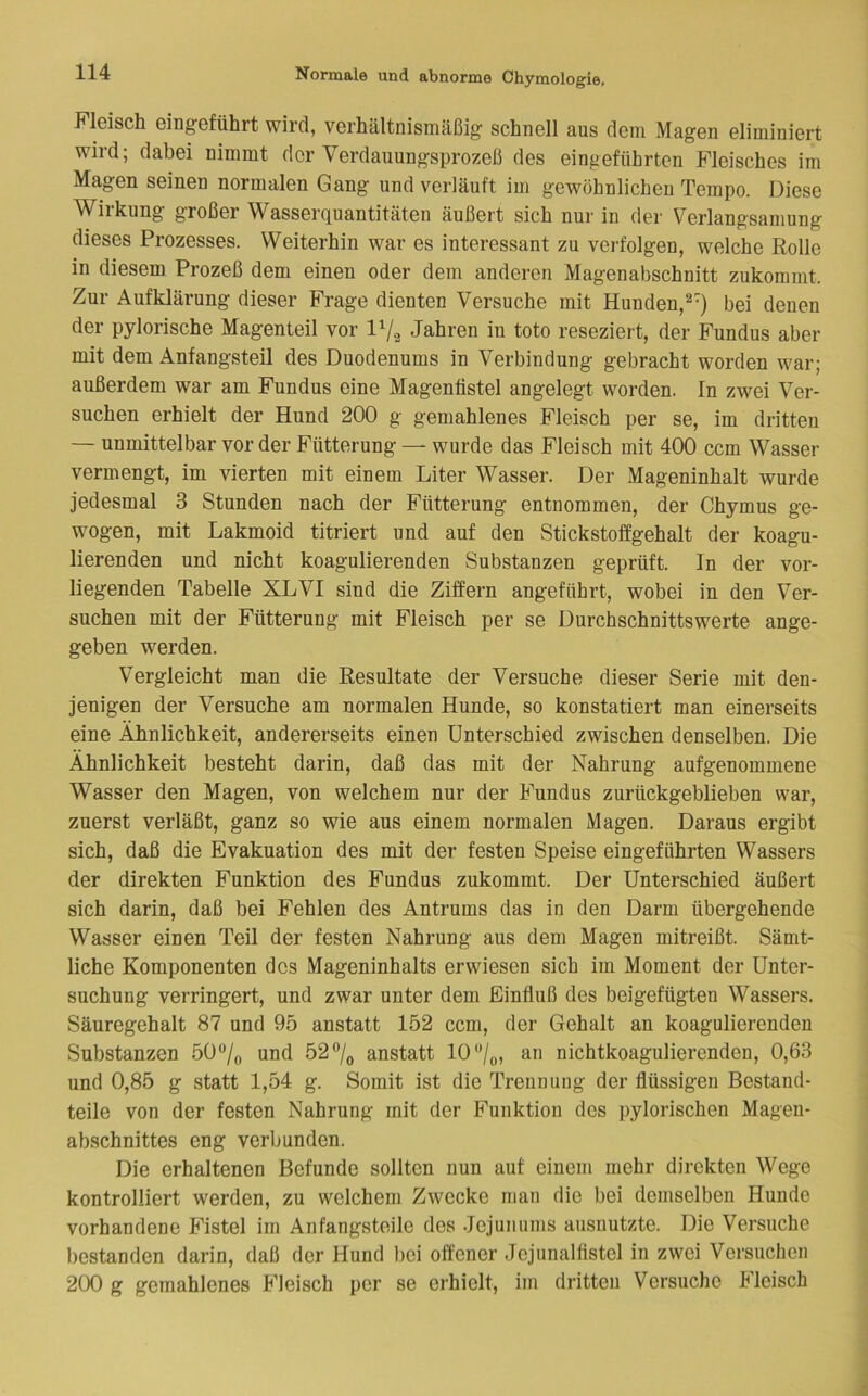 Fleisch eingeführt wird, verhältnismäßig schnell aus dem Magen eliminiert wird; dabei nimmt der Verdauungsprozeß des eingeführten Fleisches im Magen seinen normalen Gang und verläuft im gewöhnlichen Tempo. Diese AViikung großer Wasserquantitäten äußert sich nur in der Verlangsamung dieses Prozesses. Weiterhin war es interessant zu verfolgen, welche Rolle in diesem Prozeß dem einen oder dem anderen Magenabschnitt zukommt. Zur Aufklärung dieser Frage dienten Versuche mit Hunden,^-) bei denen der pylorische Magenteil vor 1^/2 Jahren in toto reseziert, der Fundus aber mit dem Anfangsteil des Duodenums in Verbindung gebracht worden war; außerdem war am Fundus eine Magenüstel angelegt worden. In zwei Ver- suchen erhielt der Hund 200 g gemahlenes Fleisch per se, im dritten — unmittelbar vor der Fütterung — wurde das Fleisch mit 400 ccm Wasser vermengt, im vierten mit einem Liter Wasser. Der Mageninhalt wurde jedesmal 3 Stunden nach der Fütterung entnommen, der Chymus ge- wogen, mit Lakmoid titriert und auf den Stickstoffgehalt der koagu- lierenden und nicht koagulierenden Substanzen geprüft. In der vor- liegenden Tabelle XLVI sind die Ziffern angeführt, wobei in den Ver- suchen mit der Fütterung mit Fleisch per se Durchschnittswerte ange- geben werden. Vergleicht man die Resultate der Versuche dieser Serie mit den- jenigen der Versuche am normalen Hunde, so konstatiert man einerseits eine Ähnlichkeit, andererseits einen Unterschied zwischen denselben. Die Ähnlichkeit besteht darin, daß das mit der Nahrung aufgenommene Wasser den Magen, von welchem nur der Fundus zurückgeblieben war, zuerst verläßt, ganz so wie aus einem normalen Magen. Daraus ergibt sich, daß die Evakuation des mit der festen Speise eingeführten Wassers der direkten Funktion des Fundus zukommt. Der Unterschied äußert sich darin, daß bei Fehlen des Antrums das in den Darm übergehende Wasser einen Teil der festen Nahrung aus dem Magen mitreißt. Sämt- liche Komponenten des Mageninhalts erwiesen sich im Moment der Unter- suchung verringert, und zwar unter dem Einfluß des beigefügten Wassers. Säuregehalt 87 und 95 anstatt 152 ccm, der Gehalt an koagulierenden Substanzen 50“/o und 52% anstatt 10 “/o, an nichtkoagulierenden, 0,63 und 0,85 g statt 1,54 g. Somit ist die Trennung der flüssigen Bestand- teile von der festen Nahrung mit der Funktion dos ])ylorischen Magen- ab.schnittes eng verbunden. Die erhaltenen Befunde sollten nun auf einem mehr direkten Wege kontrolliert werden, zu welchem Zwecke man die bei demselben Hunde vorhandene Fistel im Anfangsteile des Jejunums ausnutzte. Die Versuche bestanden darin, daß der Hund bei offener Jejunalflstel in zwei Versuchen 200 g gemahlenes Fleisch per se erhielt, im dritten Versuche Plcisch