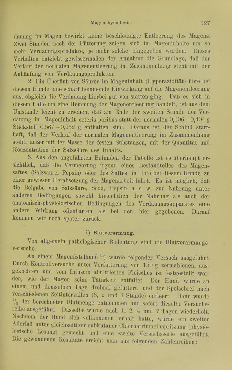 dauung- im Magen bewirkt keine beschleunigte Entleerung des Magens. Zwei Stunden nach der Fütterung zcigeu sich ira Mageninhalte um so mehr Verdauungsprodukte, je mehr solche eingegeben wurden. Dieses Verhalten entzieht gewissermaßen der Annahme die Grundlage, daß der Verlauf der normalen Magenentleerung im Zusammenhang steht mit der Anhäufung von Verdauungsprodukten. 2. Ein Überfluß von Säuren im Mageninhalt (Hyperazidität) übte bei diesem Hunde eine scharf hemmende Einwirkung auf die Magenentleerung aus, obgleich die Verdauung hierbei gut von statten ging. Daß es sich in diesem Falle um eine Hemmung der Magenentleerung handelt, ist aus dem Umstande leicht zu ersehen, daß am Ende der zweiten Stunde der Ver- daunng im Mageninhalt ceteris paribus statt der normalen 0,106—0,404 g Stickstoff 0,567—0,952 g enthalten sind. Daraus ist der Schluß statt- haft, daß der Verlauf der normalen Magenentleerung im Zusammenhang steht, außer mit der Masse der festen Substanzen, mit der Quantität und Konzentration der Salzsäure des Inhalts. 3. Aus den angeführten Befunden der Tabelle ist es überhanpt er- sichtlich, daß die Vermehrung irgend eines Bestandteiles des Magen- saftes (Salzsäure, Pepsin) oder des Saftes in toto bei diesem Hunde zu einer gewissen Herabsetzung der Magenarbeit führt. Es ist möglich, daß die Beigabe von Salzsäure, Soda, Pepsin u. s. w. znr Nahrung unter anderen Bedingungen sowohl hinsichtlich der Nahrung als auch der anatomisch-physiologischen Bedingungen des Verdauungsapparates eine andere Wirkung offenbarten als bei den hier gegebenen. Darauf kommen wir noch später zurück. X) Blutverarmung. Von allgemein pathologischer Bedeutung sind die Blntverarmungs- versuche. An einem Magenfistelhund wurde folgender Versnch ausgeführt. Durch Kontrollversuche unter Verfütterung von 150 g zermahlenen, aus- gekochten und vom Infusum abfiltrierten Fleisches ist festgestellt wor- den, wie der Magen seine Tätigkeit entfaltet. Der Hund wurde an einem und demselben Tage dreimal gefüttert, und der Speisebrei nach verschiedenen Zeitintervallen (8, 2 und 1 Stunde) entleert. Dann wnrde Vs der berechneten Blutmenge entnommen und sofort dieselbe Versuchs- reihe ausgeführt. Dasselbe wurde nach 1, 2, 4 und 7 Tagen wiederholt. Nachdem der Hund sich vollkommen erholt hatte, wurde ein zweiter Aderlaß unter gleichzeitiger subkutaner Ohloruatriumeiiispritzung (physio- logische Lösung) gemacht und eine zweite Versuchsserie ausgeführt. Die gewonnenen Resultate ersieht man aus folgenden Zahlenreihen: