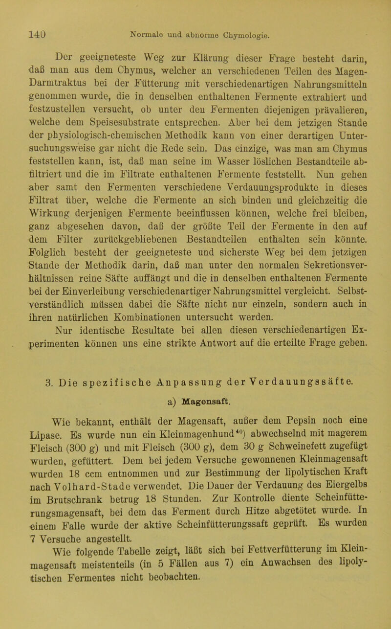 Der geeigneteste Weg zur Klärung dieser Frage besteht darin, daß man aus dem Chymus, welcher an verschiedenen Teilen des Magen- Darmtraktus bei der Fütterung mit verschiedenartigen Nahrungsmitteln genommen wurde, die in denselben enthaltenen Fermente extrahiert und festzustellen versucht, ob unter den Fermenten diejenigen prävalieren, welche dem Speisesubstrate entsprechen. Aber bei dem jetzigen Stande der physiologisch-chemischen Methodik kann von einer derartigen Unter- suchungsweise gar nicht die Rede sein. Das einzige, was man am Chymus feststellen kann, ist, daß man seine im Wasser löslichen Bestandteile ab- filtriert und die im Filtrate enthaltenen Fermente feststellt. Nun gehen aber samt den Fermenten verschiedene Verdauungsprodukte in dieses Filtrat über, welche die Fermente an sich binden und gleichzeitig die Wirkung derjenigen Fermente beeinflussen können, welche frei bleiben, ganz abgesehen davon, daß der größte Teil der Fermente in den auf dem Filter zurückgebliebenen Bestandteilen enthalten sein könnte. Folglich besteht der geeigneteste und sicherste Weg bei dem jetzigen Stande der Methodik darin, daß man unter den normalen Sekretionsver- hältnissen reine Säfte auffängt und die in denselben enthaltenen Fermente bei der Einverleibung verschiedenartiger Nahrungsmittel vergleicht. Selbst- verständlich müssen dabei die Säfte nicht nur einzeln, sondern auch in ihren natürlichen Kombinationen untersucht werden. Nur identische Resultate bei allen diesen verschiedenartigen Ex- perimenten können uns eine strikte Antwort auf die erteilte Frage geben. 3. Die spezifische Anpassung der Verdauungssäfte. a) Magensaft. Wie bekannt, enthält der Magensaft, außer dem Pepsin noch eine Lipase. Es wurde nun ein Kleinmagenhund abwechselnd mit magerem Fleisch (300 g) und mit Fleisch (300 g), dem 30 g Schweinefett zugefügt wurden, gefüttert. Dem bei jedem Versuche gewonnenen Kleinmagensaft wurden 18 ccm entnommen und zur Bestimmung der lipolytischen Kraft nach Volhard-Stade verwendet. Die Dauer der Verdauung des Eiergelbs im Brutschrank betrug 18 Stunden. Zur Kontrolle diente Scheinfütte- rungsmagensaft, bei dem das Ferment durch Hitze abgetötet wurde. In einem Falle wurde der aktive Scheinfütterungssaft geprüft. Es wurden 7 Versuche angestellt. Wie folgende Tabelle zeigt, läßt sich bei Fettverfütterung im Klein- magensaft meistenteils (in 5 Fällen aus 7) ein Anwachsen des lipoly- tischen Fermentes nicht beobachten.