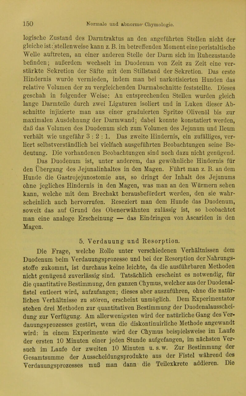 logische Zustand des Darmtraktus an den angeführten Stellen nicht der gleiche ist r^stellen weise kann z. B. im betreffenden Moment eine peristaltische Welle auftreten, an einer anderen Stelle der Darm sich im Ruhezustände befinden; außerdem wechselt im Duodenum von Zeit zu Zeit eine ver- stärkte Sekretion der Säfte mit dem Stillstand der Sekretion. Das erste Hindernis wurde vermieden, indem man bei narkotisierten Hunden das relative Volumen der zu vergleichenden Darmabschnitte feststellte. Dieses geschah in folgender Weise; An entsprechenden Stellen wurden gleich lange Darmteile durch zwei Ligaturen isoliert und in Luken dieser Ab- schnitte injizierte man aus einer graduierten Spritze Olivenöl bis zur maximalen Ausdehnung der Darmwand; dabei konnte konstatiert werden, daß das Volumen des Duodenum sich zum Volumen des Jejunum und Ileum verhält wie ungefähr 3:2:1. Das zweite Hindernis, ein zufälliges, ver- liert selbstverständlich bei vielfach ausgeführten Beobachtungen seine Be- deutung. Die vorhandenen Beobachtungen sind noch dazu nicht genügend. Das Duodenum ist, unter anderem, das gewöhnliche Hindernis für den Übergang des Jejunalinhaltes in den Magen. Führt man z. B. an dem Hunde die Gastrojejunostomie aus, so dringt der Inhalt des Jejunums ohne jegliches Hindernis in den Magen, was man an den Würmern sehen kann, welche mit dem Brechakt herausbefördert werden, den sie wahr- scheinlich auch hervorrufen. Reseziert man dem Hunde das Duodenum, soweit das auf Grund des Obenerwähnten zulässig ist, so beobachtet man eine analoge Erscheinung — das Eindringen von Ascariden in den Magen. 5. Verdauung und Resorption. Die Frage, welche Rolle unter verschiedenen Verhältnissen dem Duodenum beim Verdauungsprozesse und bei der Resorption der Nahrungs- stoffe zukommt, ist durchaus keine leichte, da die ausführbaren Methoden nicht genügend zuverlässig sind. Tatsächlich erscheint es notwendig, für die quantitative Bestimmung, den ganzen Chymus, welcher aus der Duodenal- fistel entleert wird, aufzufangen; dieses aber auszuführen, ohne die natür- lichen Verhältnisse zu stören, erscheint unmöglich. Dem Experimentator stehen drei Methoden zur quantitativen Bestimmung der Duodenalausschei- dung zur Verfügung. Am allerwenigsten wird der natürliche Gang des Ver- dauungsprozesses gestört, wenn die diskontinuirliche Methode angewandt wird: in einem Experimente wird der Chymus beispielsweise im Laufe der ersten 10 Minuten einer jeden Stunde aufgefangen, im nächsten Ver- such im Laufe der zweiten 10 Minuten u. s. w. Zur Bestimmung der Gesamtsumme der Ausscheidungsprodukte aus der Fistel während des Verdauungsprozesses muß man dann die Teilexkrete addieren. Die