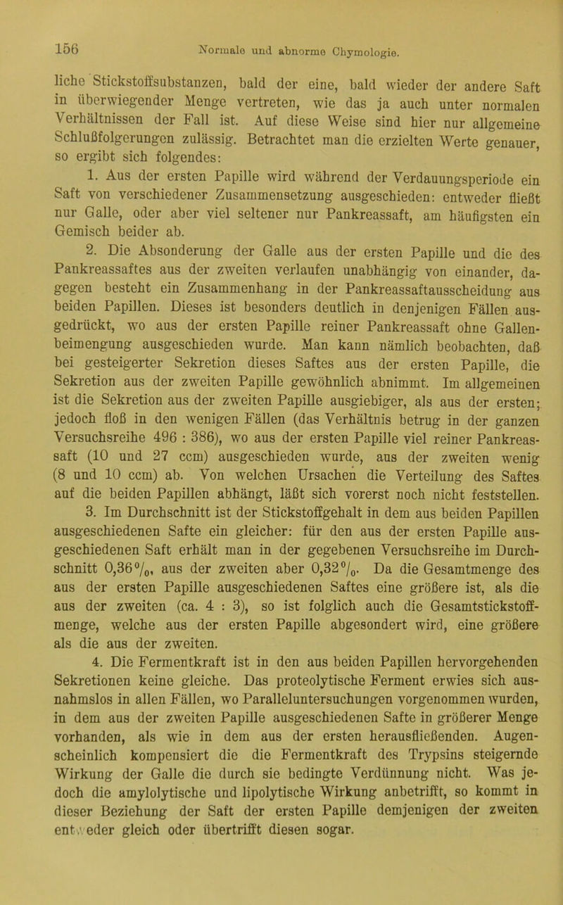 liehe Stickstoffsubstanzen, bald der eine, bald wieder der andere Saft in überwiegender Menge vertreten, wie das ja auch unter normalen Verhältnissen der Fall ist. Auf diese Weise sind hier nur allgemeine Schlußfolgerungen zulässig. Betrachtet man die erzielten Werte genauer, so ergibt sich folgendes: 1. Aus der ersten Papille wird während der Verdauungsperiode ein Saft von verschiedener Zusammensetzung ausgeschieden; entweder fließt nur Galle, oder aber viel seltener nur Pankreassaft, am häufigsten ein Gemisch beider ab. 2. Die Absonderung der Galle aus der ersten Papille und die des Pankreassaftes aus der zweiten verlaufen unabhängig von einander, da- gegen besteht ein Zusammenhang in der Pankreassaftausscheidung aus beiden Papillen. Dieses ist besonders deutlich in denjenigen Fällen aus- gedrückt, wo aus der ersten Papille reiner Pankreassaft ohne Gallen- beimengung ausgeschieden wurde. Man kann nämlich beobachten, daß bei gesteigerter Sekretion dieses Saftes aus der ersten Papille, die Sekretion aus der zweiten Papille gewöhnlich abnimmt. Im allgemeinen ist die Sekretion aus der zweiten Papille ausgiebiger, als aus der ersten; jedoch floß in den wenigen Fällen (das Verhältnis betrug in der ganzen Versuchsreihe 496 : 386), wo aus der ersten Papille viel reiner Pankreas- saft (10 und 27 ccm) ausgeschieden wurde, aus der zweiten wenig (8 und 10 ccm) ab. Von welchen Ursachen die Verteilung des Saftes auf die beiden Papillen abhängt, läßt sich vorerst noch nicht feststellen. 3. Im Durchschnitt ist der Stickstoffgehalt in dem aus beiden Papillen ausgeschiedenen Safte ein gleicher: für den aus der ersten Papille aus- geschiedenen Saft erhält man in der gegebenen Versuchsreihe im Durch- schnitt 0,36%, aus der zweiten aber 0,32®/(,. Da die Gesamtmenge des aus der ersten Papille ausgeschiedenen Saftes eine größere ist, als die aus der zweiten (ca. 4 : 3), so ist folglich auch die Gesamtstickstoff- menge, welche aus der ersten Papille abgesondert wird, eine größere als die aus der zweiten. 4. Die Fermentkraft ist in den aus beiden Papillen hervorgehenden Sekretionen keine gleiche. Das proteolytische Ferment erwies sich aus- nahmslos in allen Fällen, wo Paralleluntersuchungen vorgenommen wurden, in dem aus der zweiten Papille ausgeschiedenen Safte in größerer Menge vorhanden, als wie in dem aus der ersten herausfließenden. Augen- scheinlich kompensiert die die Fermentkraft des Trypsins steigernde Wirkung der Galle die durch sie bedingte Verdünnung nicht. Was je- doch die amylolytische und lipolytische Wirkung anbetrifft, so kommt in dieser Beziehung der Saft der ersten Papille demjenigen der zweiten entw eder gleich oder übertrifft diesen sogar.