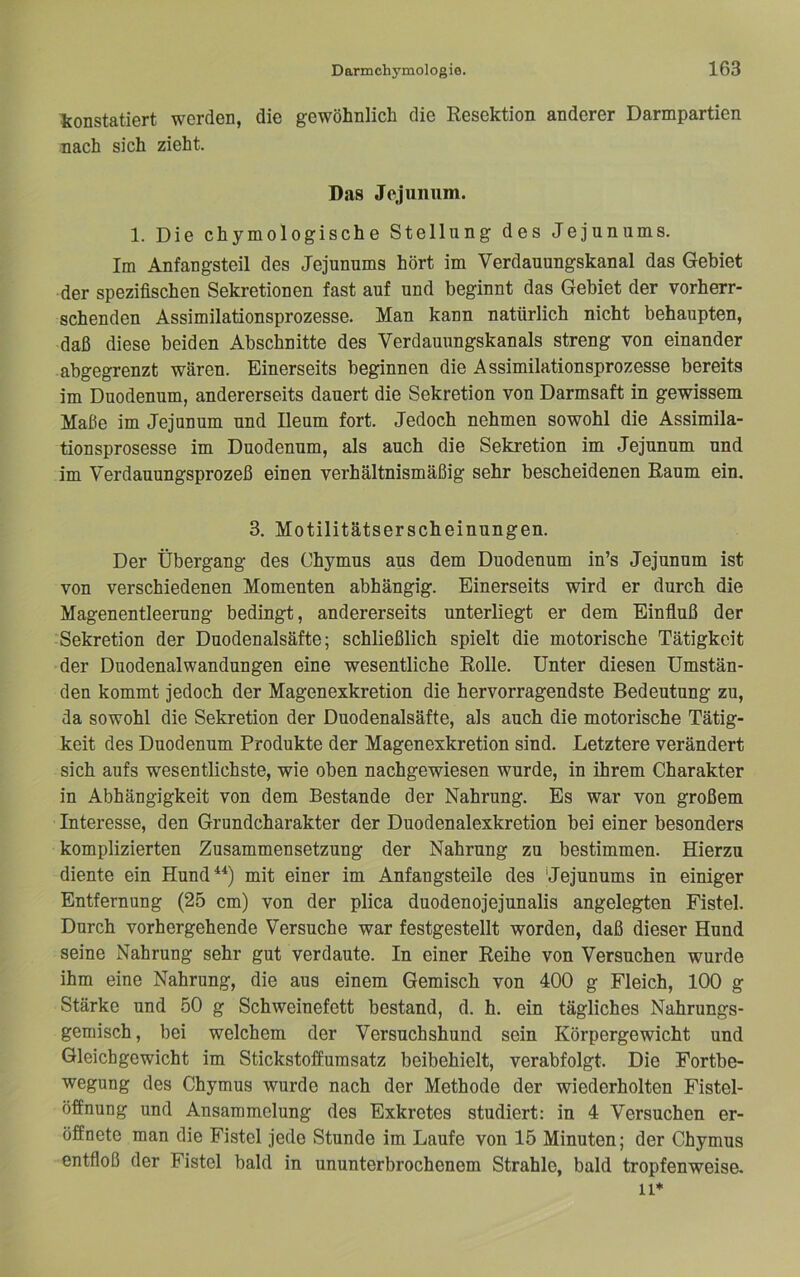 konstatiert werden, die gewöhnlich die Resektion anderer Darmpartien nach sich zieht. Das Jejunum. 1. Die chymologische Stellung des Jejunums. Im Anfangsteil des Jejunums hört im Verdauungskanal das Gebiet der spezifischen Sekretionen fast auf und beginnt das Gebiet der vorherr- schenden Assimilationsprozesse. Man kann natürlich nicht behaupten, daß diese beiden Abschnitte des Verdauungskanals streng von einander abgegrenzt wären. Einerseits beginnen die Assimilationsprozesse bereits im Duodenum, andererseits dauert die Sekretion von Darmsaft in gewissem Maße im Jejunum und Ileum fort. Jedoch nehmen sowohl die Assimila- tionsprosesse im Duodenum, als auch die Sekretion im Jejunnm und im Verdauungsprozeß einen verhältnismäßig sehr bescheidenen Raum ein, 3. Motilitätserscheinungen. Der Übergang des Chymus aus dem Duodenum in’s Jejunum ist von verschiedenen Momenten abhängig. Einerseits wird er durch die Magenentleerung bedingt, andererseits unterliegt er dem Einfluß der Sekretion der Duodenalsäfte; schließlich spielt die motorische Tätigkeit der Duodenalwandungen eine wesentliche Rolle. Unter diesen Umstän- den kommt jedoch der Magenexkretion die hervorragendste Bedeutung zu, da sowohl die Sekretion der Duodenalsäfte, als auch die motorische Tätig- keit des Duodenum Produkte der Magenexkretion sind. Letztere verändert sich aufs wesentlichste, wie oben nachgewiesen wurde, in ihrem Charakter in Abhängigkeit von dem Bestände der Nahrung. Es war von großem Interesse, den Grundcharakter der Duodenalexkretion bei einer besonders komplizierten Zusammensetzung der Nahrung zu bestimmen. Hierzu diente ein Hund**) mit einer im Anfangsteile des Hejunums in einiger Entfernung (25 cm) von der plica duodenojejunalis angelegten Fistel. Durch vorhergehende Versuche war festgestellt worden, daß dieser Hnnd seine Nahrung sehr gut verdaute. In einer Reihe von Versuchen wurde ihm eine Nahrung, die aus einem Gemisch von 400 g Fleich, 100 g Stärke und 50 g Schweinefett bestand, d. h. ein tägliches Nahrungs- gemisch, bei welchem der Versuchshund sein Körpergewicht und Gleichgewicht im Stickstoffumsatz beibehielt, verabfolgt. Die Fortbe- wegung des Chymus wurde nach der Methode der wiederholten Fistel- öffnung und Ansammelung des Exkretes studiert; in 4 Versuchen er- öffnete man die Fistel jede Stunde im Laufe von 15 Minuten; der Chymus entfloß der Fistel bald in ununterbrochenem Strahle, bald tropfenweise. 11*