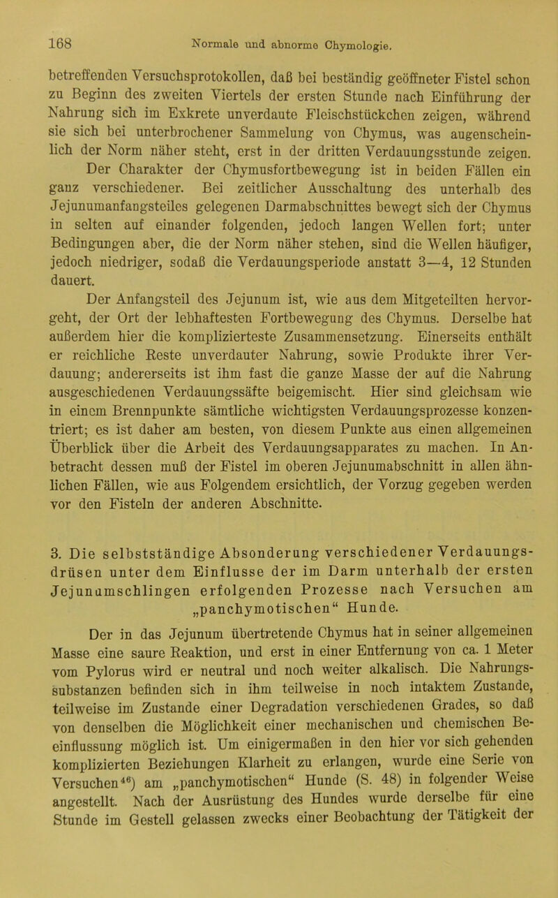 betreffenden Versnchsprotokollen, daß bei beständig geöffneter Fistel schon zu Beginn des zweiten Viertels der ersten Stunde nach Einführung der Nahrung sich im Exkrete unverdaute Fleischstückchen zeigen, während sie sich bei unterbrochener Sammelung von Chymus, was augenschein- lich der Norm näher steht, erst in der dritten Verdauungsstunde zeigen. Der Charakter der Chymusfortbewegung ist in beiden Fällen ein ganz verschiedener. Bei zeitlicher Ausschaltung des unterhalb des Jejunumanfangsteiles gelegenen Darmabschnittes bewegt sich der Chymus in selten auf einander folgenden, jedoch langen Wellen fort; unter Bedingungen aber, die der Norm näher stehen, sind die Wellen häufiger, jedoch niedriger, sodaß die Verdauungsperiode anstatt 3—4, 12 Stunden dauert. Der Anfangsteil des Jejunum ist, wie aus dem Mitgeteilten hervor- geht, der Ort der lebhaftesten Fortbewegung des Chymus. Derselbe hat außerdem hier die komplizierteste Zusammensetzung. Einerseits enthält er reichliche Beste unverdauter Nahrung, sowie Produkte ihrer Ver- dauung; andererseits ist ihm fast die ganze Masse der auf die Nahrung ausgeschiedenen Verdauungssäfte beigemischt. Hier sind gleichsam wie in einem Brennpunkte sämtliche wichtigsten Verdauungsprozesse konzen- triert; es ist daher am besten, von diesem Punkte aus einen allgemeinen Überblick über die Arbeit des Verdauungsapparates zu machen. In An- betracht dessen muß der Fistel im oberen Jejunumabschnitt in allen ähn- lichen Fällen, wie aus Folgendem ersichtlich, der Vorzug gegeben werden vor den Fisteln der anderen Abschnitte. 3. Die selbstständige Absonderung verschiedener Verdauungs- drüsen unter dem Einflüsse der im Darm unterhalb der ersten Jejunumschlingen erfolgenden Prozesse nach Versuchen am „panchymotischen“ Hunde. Der in das Jejunum übertretende Chymus hat in seiner allgemeinen Masse eine saure Reaktion, und erst in einer Entfernung von ca. 1 Meter vom Pylorus wird er neutral und noch weiter alkalisch. Die Nahrungs- substanzen befinden sich in ihm teilweise in noch intaktem Zustande, teilweise im Zustande einer Degradation verschiedenen Grades, so daß von denselben die Möglichkeit einer mechanischen und chemischen Be- einflussung möglich ist. Um einigermaßen in den hier vor sich gehenden komplizierten Beziehungen Klarheit zu erlangen, wurde eine Serie von Versuchen^*) am „panchymotischen“ Hunde (S. 48) in folgender Weise angestellt. Nach der Ausrüstung des Hundes wurde derselbe für eine Stunde im Gestell gelassen zwecks einer Beobachtung der Tätigkeit der