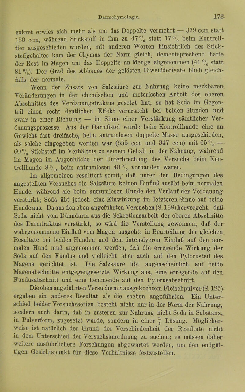 eikret erwies sich mehr als am das Doppelte vermehrt — 379 ccm statt 150 ccm, während Stickstoff in ihm zu 47 statt 17% beim Kontroll- tier ausgeschieden wurden, mit anderen Worten hinsichtlich des Stick- stoffgehaltes kam der Chymus der Norm gleich, dementsprechend hatte der Rest im Magen um das Doppelte an Menge abgenommen (41 % statt 81 %). Der Grad des Abbaues der gelösten Eiweißderivate blieb gleich- falls der normale. Wenn der Zusatz von Salzsäure zur Nahrung keine merkbarem Veränderungen in der chemischen und motorischen Arbeit des obereui Abschnittes des Verdauungstraktus gesetzt hat, so hat Soda im Gegen- teil einen recht deutlichen Effekt verursacht bei beiden Hunden und zwar in einer Richtung — im Sinne einer Verstärkung sämtlicher Ver- dauungsprozesse. Aus der Darmfistel wurde beim KontroUhunde eine an> Gewicht fast dreifache, beim antrumlosen doppelte Masse ausgeschieden, als solche eingegeben worden war (555 ccm und 347 ccm) mit 65% — 60% Stickstoff im Verhältnis zu seinem Gehalt in der Nahrung, während im Magen im Augenblicke der Unterbrechung des Versuchs beim Kon- trollhunde 8%, beim antrumlosen 40% vorhanden waren. Im allgemeinen resultiert somit, daß unter den Bedingungen des. angestellten Versuches die Salzsäure keinen Einfluß ausübt beim normalen Hunde, während sie beim antrumlosen Hunde den Verlauf der Verdauung verstärkt; Soda übt jedoch eine Einwirkung im letzteren Sinne auf beide Hunde aus. Da aus den oben angeführten Versuchen (S. 168) hervorgeht, daß Soda nicht vom Dünndarm aus die Sekretionsarbeit der oberen Abschnitte des Darmtraktus verstärkt, so wird die Vorstellung gewonnen, daß der wahrgenommene Einfluß vom Magen ausgeht; in Beurteilung der gleichen Resultate bei beiden Hunden und dem intensiveren Einfluß auf den nor- malen Hund muß angenommen werden, daß die erregende Wirkung der Soda auf den Fundus und vielleicht aber auch auf den Pylorusteil des Magens gerichtet ist. Die Salzsäure übt augenscheinlich auf beide Magenabschnitte entgegengesetzte Wirkung aus, eine erregende auf den Fundusabschnitt und eine hemmende auf den Pylorusabschnitt. Die oben angeführten Versuche mit ausgekochtem Fleischpulver (S. 125) ergaben ein anderes Resultat als die soeben angeführten. Ein Unter- schied beider Versuchsserien besteht nicht nur in der Form der Nahrung, sondern auch darin, daß in ersteren zur Nahrung nicht Soda in Substanz, in Pulverform, zugesetzt wurde, sondern in einer y Lösung. Möglicher- weise ist natürlich der Grund der Verschiedenheit der Resultate nicht in dem Unterschied der Versuchsanordnung zu suchen; es müssen daher weitere ausführlichere Forschungen abgewartet werden, um den endgül- tigen Gesichtspunkt für diese Verhältnisse festzustellen.