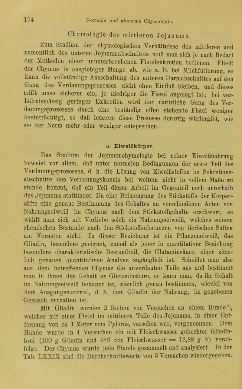 Chymologie des mittleren Jejunums. Zum Studium der chymologischen Verhältnisse des mittleren und namentlich des unteren Jejunumabschnittes muß man sich je nach Bedarf der Methoden einer ununterbrochenen Fistelexkretion bedienen. Fließt der Chymus in ausgiebiger Menge ab, wie z. B. bei Milchfütterung, so kann die vollständige Ausschaltung des unteren Darmabschnittes auf den Gang des Verdauungsprozesses nicht ohne Einfluß bleiben, und dieses trifft umso sicherer ein, je niedriger die Fistel angelegt ist; bei ver- hältnismässig geringer Exkretion wird der natürliche Gang des Ver- dauungsprozesses durch eine beständig offen stehende Fistel weniger beeinträchtigt, so daß letztere diese Prozesse derartig wiedergibt, wie sie der Norm mehr oder weniger entsprechen. a. Eiweißkörper. Das Studium der Jejunumchymologie bei reiner Eiweißnahrnng beweist vor allem, daß unter normalen Bedingungen der erste Teil des Verdauungsprozesses, d. h. die Lösung von Eiweißstoffen im Sekretions- abschnitte des Verdauungskanals bei weitem nicht in vollem Maße zu Stande kommt, daß ein Teil dieser Arbeit im Gegenteil noch unterhalb des Jejunums stattfindet. Da eine Beimengung des Stickstoffs der Körper- säfte eine genaue Bestimmung des Gehaltes an verschiedenen Arten von Nahrungseiweiß im Chymus nach dem Stickstoffgehalte erschwert, so wählt man sich mit Vorliebe solch ein Nahrungseiweiß, welches seinem chemischen Bestände nach den Stickstoffsubstanzen von tierischen Säften am Fernsten steht. In dieser Beziehung ist ein Pflanzeneiweiß, das Gliadin, besonders geeignet, zumal als jener in quantitativer Beziehung besonders charakteristische Bestandteil, die Glutaminsäure, einer ziem- lich genauen quantitativen Analyse zugänglich ist. Scheidet man also aus dem betreffenden Chymus die unverdauten Teile aus und bestimmt man in ihnen den Gehalt an Glutaminsäure, so kann man, da ihr Gehalt im Nahrungseiweiß bekannt ist, ziemlich genau bestimmen, wieviel von dem Ausgangsmaterial, d. h. dem Gliadin der Nahrung, im gegebenen Gemisch enthalten ist. Mit Gliadin wurden 2 Reihen von Versuchen an einem Hunde’), w'elcher mit einer Fistel im mittleren Teile des Jejunums, in einer Ent- fernung von ca. 1 Meter vom Pylorus, versehen war, vorgenommen. Dem Hunde wurde in 4 Versuchen ein mit Fleischwasser gekochter Gliadin- brei (100 g Gliadin und 480 ccm Fleischwasser = 13,88 g N) verab- folgt. Der Chymus wurde jede Stunde gesammelt und analysiert. In der Tab. LXXIX sind die Durchschnittswerte von 3 Versuchen wiedergegeben.