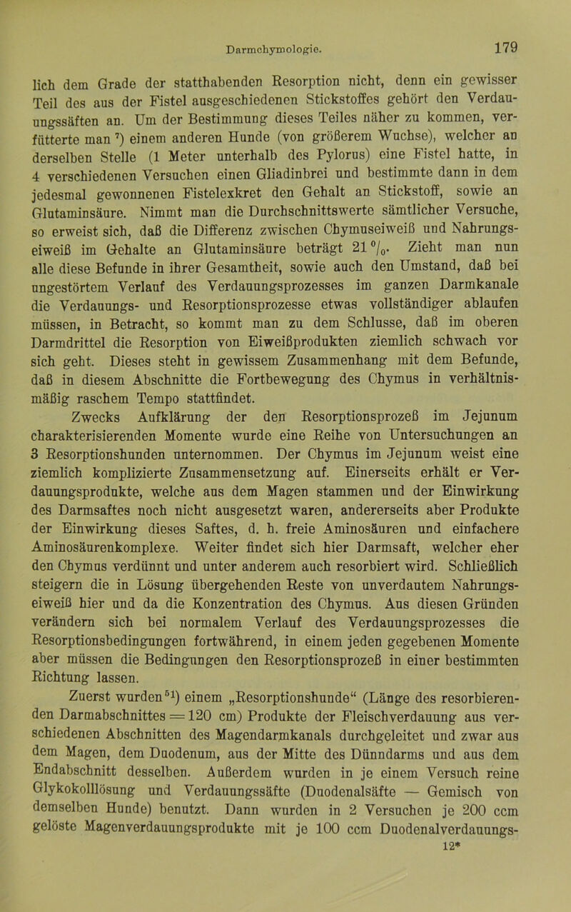 lieh dem Grade der statthabenden Resorption nicht, denn ein gewisser Teil des aus der Fistel ausgeschiedenen Stickstoffes gehört den Verdau- ungssäften an. Um der Bestimmung dieses Teiles näher zu kommen, ver- fütterte man ’) einem anderen Hunde (von größerem Wüchse), welcher an derselben Stelle (1 Meter unterhalb des Pylorus) eine Fistel hatte, in 4 verschiedenen Versuchen einen Gliadinbrei und bestimmte dann in dem jedesmal gewonnenen Fistelexkret den Gehalt an Stickstoff, sowie an Glutaminsäure. Nimmt man die Durchschnittswerte sämtlicher Versuche, so erweist sich, daß die Differenz zwischen Chymuseiweiß und Nahrungs- eiweiß im Gehalte an Glutaminsäure beträgt 21 ®/q. Zieht man nun alle diese Befunde in ihrer Gesamtheit, sowie auch den Umstand, daß bei ungestörtem Verlauf des Verdauungsprozesses im ganzen Darmkanale die Verdauungs- und Eesorptionsprozesse etwas vollständiger ablaufen müssen, in Betracht, so kommt man zu dem Schlüsse, daß im oberen Darmdrittel die Resorption von Eiweißprodukten ziemlich schwach vor sich geht. Dieses steht in gewissem Zusammenhang mit dem Befunde, daß in diesem Abschnitte die Fortbewegung des Chymus in verhältnis- mäßig raschem Tempo stattfindet. Zwecks Aufklärung der den Resorptionsprozeß im Jejunum charakterisierenden Momente wurde eine Reihe von Untersuchungen an 3 Resorptionshunden unternommen. Der Chymus im Jejunum weist eine ziemlich komplizierte Zusammensetzung auf. Einerseits erhält er Ver- dauungsprodukte, welche aus dem Magen stammen und der Einwirkung des Darmsaftes noch nicht ausgesetzt waren, andererseits aber Produkte der Einwirkung dieses Saftes, d. h. freie Aminosäuren und einfachere Aminosäurenkomplexe. Weiter findet sich hier Darmsaft, welcher eher den Chymus verdünnt und unter anderem auch resorbiert wird. Schließlich steigern die in Lösung übergehenden Reste von unverdautem Nahrungs- eiweiß hier und da die Konzentration des Chymus. Aus diesen Gründen verändern sich bei normalem Verlauf des Verdauungsprozesses die Resorptionsbedingungen fortwährend, in einem jeden gegebenen Momente aber müssen die Bedingungen den Resorptionsprozeß in einer bestimmten Richtung lassen. Zuerst wurden einem „Resorptionshunde“ (Länge des resorbieren- den Darmabschnittes =120 cm) Produkte der Fleischverdauung aus ver- schiedenen Abschnitten des Magendarmkanals durchgeleitet und zwar aus dem Magen, dem Daodenum, aus der Mitte des Dünndarms und aus dem Endabschnitt desselben. Außerdem wurden in je einem Versuch reine Glykokolllösung und Verdauungssäfte (Duodenalsäfte — Gemisch von demselben Hunde) benutzt. Dann wurden in 2 Versuchen je 200 ccm gelöste Magenverdauungsprodukte mit je 100 ccm Duodenalverdauungs- 12*