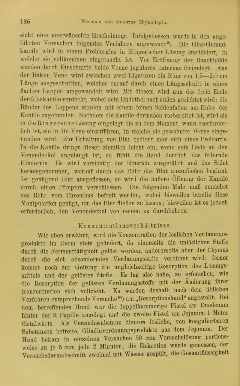 sicht eine unerwünschte Erscheinung'. Infolgedessen wurde in den ange- führten Versuchen folgendes Verfahren angewandt®). Die Glas-Gummi- kanüle wird in einem Probierglas in Ringer’scher Lösung sterilisiert, in welche sie vollkommen eingetaucht ist. Vor Eröffnung der Bauchhöhle werden durch Einschnitte beide Venae jugulares cxternae freigelegt. Aus der linken Vene wird zwischen zwei Ligaturen ein Ring von 1,5—2,0 cm Länge ausgeschnitten, welcher darauf durch einen Längsschnitt in einen flachen Lappen umgewandelt wird. Mit diesem wird nun das freie Ende der Glaskanüle verdeckt, wobei sein Endothel nach außen gerichtet wird; die Ränder des Lappens werden mit einem feinen Seidenfaden am Halse der Kanüle zugebunden. Nachdem die Kanüle dermaßen vorbereitet ist, wird sie in die Ringer sehe Lösung eingelegt bis zu dem Moment, wann eserforder- lich ist, sie in die Vene einzuführen, in welche sie gewohnter Weise einge- bunden wird. Zur Erhaltung von Blut bedient man sich eines Proicart’s. In die Kanüle dringt dieser ziemlich leicht ein, wenn sein Ende an den Venendeckel angelangt ist, so fühlt die Hand deutlich das federnde Hindernis. Es wird vorsichtig der Einstich ausgeführt und das Stilet herausgenommen, worauf durch das Rohr das Blut auszufließen beginnt. Ist genügend Blut ausgeflossen, so wird die äußere Öffnung der Kanüle durch einen Pfropfen verschlossen. Die folgenden Male muß zunächst das Rohr vom Thrombus befreit werden, wobei bisweilen bereits diese Manipulation genügt, um das Blut fließen zu lassen; bisweilen ist es jedoch erforderlich, den Venendeckel von neuem zu durchbohren. Konzentrations Verhältnisse. Wie oben erwähnt, wird die Konzentration der löslichen Verdauungs- produkte im Darm stets geändert, da einerseits die unlöslichen Stoffe durch die Fermenttätigkeit gelöst werden, andererseits aber der Chymus durch die sich absondernden Verdauungssäfte verdünnt wird; ferner kommt noch zur Geltung die ungleichzeitige Resorption des Lösungs- mittels und der gelösten Stoffe. Es lag also nahe, zu erforschen, wie die Resorption der gelösten Verdauungsstoffe mit der Änderung ihrer Konzentration sich vollzieht. Es wurden deshalb nach dem üblichen Verfahren entsprechende Versucheam „Resorptionshund“ angestellt. Bei dem betreffenden Hund war die doppelkammerige Fistel am Duodenum hinter der 2. Papille angelegt und die zweite Fistel am Jejunum 1 Meter distalwärts. Als Versuchssubstanz dienten lösliche, von koagulierbaren Substanzen befreite, Gliadinverdauungsprodukte aus dem Jejunum. Der Hund bekam in einzelnen Versuchen 50 ccm Versuchslösung portions- weise zu je 5 ccm jede 2 Minuten; die Exkretion wurde gemessen, der Versuchsdarmabschnitt zweimal mit Wasser gespült, die Gesamtflüssigkeit