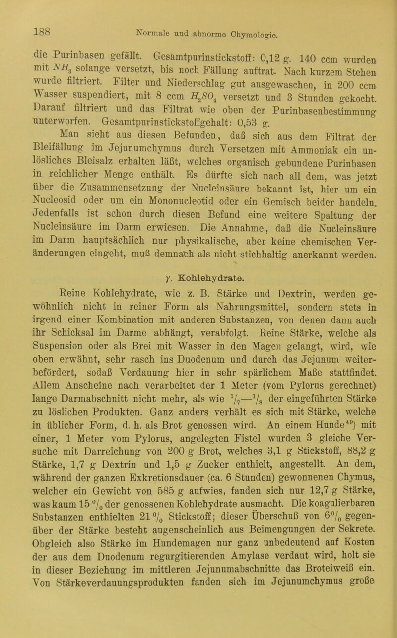 die Purinbasen gefällt. Gcsamtpurinstickstoff: 0,12 g. 140 ccm wurden mit solange versetzt, bis noch Fällung auftrat. Nach kurzem Stehen wurde filtriert. Filter und Niederschlag gut ausgewaschen, in 200 ccm Wasser suspendiert, mit 8 ccm H^SO^ versetzt und 3 Stunden gekocht. Darauf filtriert und das Filtrat wie oben der Purinbasenbestimmung unterworfen. Gesamtpurinstickstoffgehalt: 0,53 g. Man sieht aus diesen Befunden, daß sich aus dem Filtrat der Bleifällung im Jejunumchymus durch Versetzen mit Ammoniak ein un- lösliches Bleisalz erhalten läßt, welches organisch gebundene Purinbasen in reichlicher Menge enthält. Es dürfte sich nach all dem, was jetzt über die Zusammensetzuug der Nucleinsäure bekannt ist, hier um ein Nucleosid oder um ein Mononucleotid oder ein Gemisch beider handeln. Jedenfalls ist schon durch diesen Befund eine weitere Spaltung der Nucleinsäure im Darm erwiesen. Die Annahme, daß die Nucleinsäure im Darm hauptsächlich nur physikalische, aber keine chemischen Ver- änderungen eingeht, muß demnach als nicht stichhaltig anerkannt werden. y. Kohlehydrate. Reine Kohlehydrate, wie z. B. Stärke und Dextrin, werden ge- wöhnlich nicht in reiner Form als Nahrungsmittel, sondern stets in irgend einer Kombination mit anderen Substanzen, von denen dann auch ihr Schicksal im Darme abhäugt, verabfolgt. Reine Stärke, welche als Suspension oder als Brei mit Wasser in den Magen gelangt, wird, wie oben erwähnt, sehr rasch ins Duodenum und durch das Jejunum weiter- befördert, sodaß Verdauung hier in sehr spärlichem Maße stattfindet. Allem Anscheine nach verarbeitet der 1 Meter (vom Pylorus gerechnet) lange Darmabschnitt nicht mehr, als wie —Vs eingeführten Stärke zu löslichen Produkten. Ganz anders verhält es sich mit Stärke, welche in üblicher Form, d. h. als Brot genossen wird. An einem Hundemit einer, 1 Meter vom Pylorus, angelegten Fistel wurden 3 gleiche Ver- suche mit Darreichung von 200 g Brot, welches 3,1 g Stickstoff, 88,2 g Stärke, 1,7 g Dextrin und 1,5 g Zucker enthielt, angestellt. An dem, während der ganzen Exkretionsdauer (ca. 6 Stunden) gewonnenen Chymus, welcher ein Gewicht von 585 g aufwies, fanden sich nur 12,7 g Stärke, was kaum 15 der genossenen Kohlehydrate ausmacht. Die koagulierbaren Substanzen enthielten 21°/o Stickstoff; dieser Überschuß von 6Vo gegen- über der Stärke besteht augenscheinlich aus Beimengungen der Sekrete. Obgleich also Stärke im Hundemagen nur ganz unbedeutend auf Kosten der aus dem Duodenum regurgitierenden Amylase verdaut wird, holt sie in dieser Beziehung im mittleren Jejunumabschnitte das Broteiweiß ein. Von Stärke Verdauungsprodukten fanden sich im Jejunumchymus große