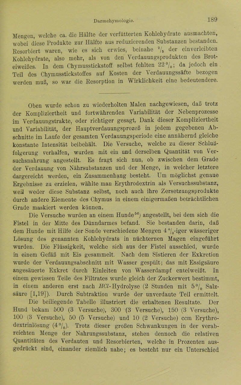 Mengen, welche ca. die Hälfte der verfütterten Kohlehydrate ausmachten, wobei diese Produkte zur Hälfte aus reduzierenden Substanzen bestanden. Resorbiert waren, wie es sich erwies, beinahe der einverleibten Kohlehydrate, also mehr, als von den Verdauungsprodnkten des Brot- eiweißes. In dem Chymusstickstoff selbst fehlten 22%; da jedoch ein Teil des Chymusstickstoffes auf Kosten der Verdauungssäfte bezogen werden muß, so war die Resorption in Wirklichkeit eine bedeutendere. Oben wurde schon zu wiederholten Malen nachgewiesen, daß trotz der Kompliziertheit und fortwährenden Variabilität der Nebenprozesse im Verdauungstrakte, oder richtiger gesagt, Dank dieser Kompliziertheit und Variabilität, der Hauptverdauungsprozeß in jedem gegebenen Ab- schnitte im Laufe der gesamten Verdauungsperiode eine annähernd gleiche konstante Intensität beibehält. Die Versuche, welche zu dieser Schluß- folgerung verhalten, wurden mit ein und derselben Quantität von Ver- suchsnahrung angestellt. Es fragt sich nun, ob zwischen dem Grade der Verdauung von Nährsubstanzen und der Menge, in welcher letztere dargereicht werden, ein Zusammenhang besteht. Um möglichst genaue Ergebnisse zu erzielen, wählte man Erythrodextrin als Versuchssubstanz, weil weder diese Substanz selbst, noch auch ihre Zersetzungsprodukte durch andere Elemente des Chymus in einem einigermaßen beträchtlichen Grade maskiert werden können. Die Versuche wurden an einem Hunde®®) angesteUt, bei dem sich die Fistel in der Mitte des Dünndarmes befand. Sie bestanden darin, daß dem Hunde mit Hilfe der Sonde verschiedene Mengen 4 /o'iger wässeriger Lösung des genannten Kohlehydrats in nüchternen Magen eingeführt wurden. Die Flüssigkeit, welche sich aus der Fistel ausschied, wurde in einem Gefäß mit Eis gesammelt. Nach dem Sistieren der Exkretion wurde der Verdauungsabschnitt mit Wasser gespült; das mit Essigsäure angesäuerte Exkret durch Einleiten von Wasserdampf enteiweißt. In einem gewissen Teile des Filtrates wurde gleich der Zuckerwert bestimmt, in einem anderen erst nach HCL Hydrolyse (2 Stunden mit Salz- säure [1,19]). Durch Subtraktion wurde der unverdaute Teil ermittelt. Die beiliegende Tabelle illustriert die erhaltenen Resultate. Der Hund bekam 500 (3 Versuche), 300 (3 Versuche), 150 (3 Versuche), 100 (3 Versuche), 50 (5 Versuche) und 10 (2 Versuche) ccm Erythro- dextrinlösung (4°/q). Trotz dieser großen Schwankungen in der verab- reichten Menge der Nahrungssubstanz, stehen dennoch die relativen Quantitäten des Verdauten und Resorbierten, welche in Prozenten aus- gedrückt sind, einander ziemlich nahe; es besteht nur ein Unterschied