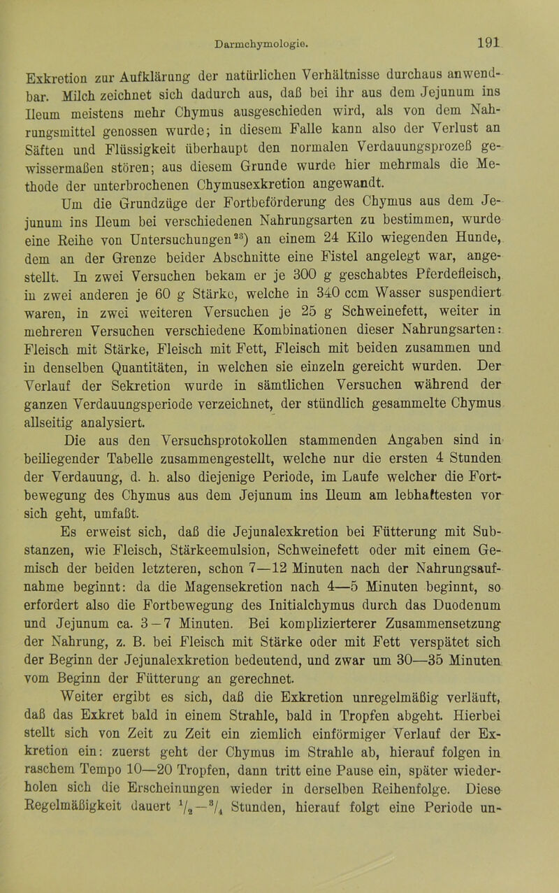 Exkretion zur Aufklärung der natürlichen Verhältnisse durchaus anwend- bar. Milch zeichnet sich dadurch aus, daß bei ihr aus dem Jejunum ins Ileum meistens mehr Chymus ausgeschieden wird, als von dem Nah- rungsmittel genossen wurde; in diesem Falle kann also der Verlust an Säften und Flüssigkeit überhaupt den normalen Verdauungsprozeß ge- wissermaßen stören; aus diesem Grunde wurde hier mehrmals die Me- thode der unterbrochenen Chymusexkretion angewandt. Um die Grundzüge der Fortbeförderung des Chymus aus dem Je- junum ins Ileum bei verschiedenen Nahrungsarten zu bestimmen, wurde eine Reihe von Untersuchungen an einem 24 Kilo wiegenden Hunde, dem an der Grenze beider Abschnitte eine Fistel angelegt war, ange- stellt. In zwei Versuchen bekam er je 300 g geschabtes Pferdefleisch, in zwei anderen je 60 g Stärke, welche in 340 ccm Wasser suspendiert waren, in zwei weiteren Versuchen je 25 g Schweinefett, weiter in mehreren Versuchen verschiedene Kombinationen dieser Nahrungsarten: Fleisch mit Stärke, Fleisch mit Fett, Fleisch mit beiden zusammen und in denselben Quantitäten, in welchen sie einzeln gereicht wurden. Der Verlauf der Sekretion wurde in sämtlichen Versuchen während der ganzen Verdauungsperiode verzeichnet, der stündlich gesammelte Chymus allseitig analysiert. Die aus den Versuchsprotokollen stammenden Angaben sind in beiliegender Tabelle zusammengestellt, welche nur die ersten 4 Stunden der Verdauung, d. h. also diejenige Periode, im Laufe welcher die Fort- bewegung des Chymus aus dem Jejunum ins Ileum am lebhaftesten vor sich geht, umfaßt. Es erweist sich, daß die Jejunalexkretion bei Fütterung mit Sub- stanzen, wie Fleisch, Stärkeemulsion, Schweinefett oder mit einem Ge- misch der beiden letzteren, schon 7—12 Minuten nach der Nahrungsauf- nahme beginnt: da die Magensekretion nach 4—5 Minuten beginnt, so erfordert also die Fortbewegung des Initialchymus durch das Duodenum und Jejunum ca. 3 — 7 Minuten. Bei komplizierterer Zusammensetzung der Nahrung, z. B. bei Fleisch mit Stärke oder mit Fett verspätet sich der Beginn der Jejunalexkretion bedeutend, und zwar um 30—35 Minuten vom Beginn der Fütterung an gerechnet. Weiter ergibt es sich, daß die Exkretion unregelmäßig verläuft, daß das Exkret bald in einem Strahle, bald in Tropfen abgeht. Hierbei stellt sich von Zeit zu Zeit ein ziemlich einförmiger Verlauf der Ex- kretion ein: zuerst geht der Chymus im Strahle ab, hierauf folgen in raschem Tempo 10—20 Tropfen, dann tritt eine Pause ein, später wieder- holen sich die Erscheinungen wieder in derselben Reihenfolge. Diese Regelmäßigkeit dauert Stunden, hierauf folgt eine Periode un-