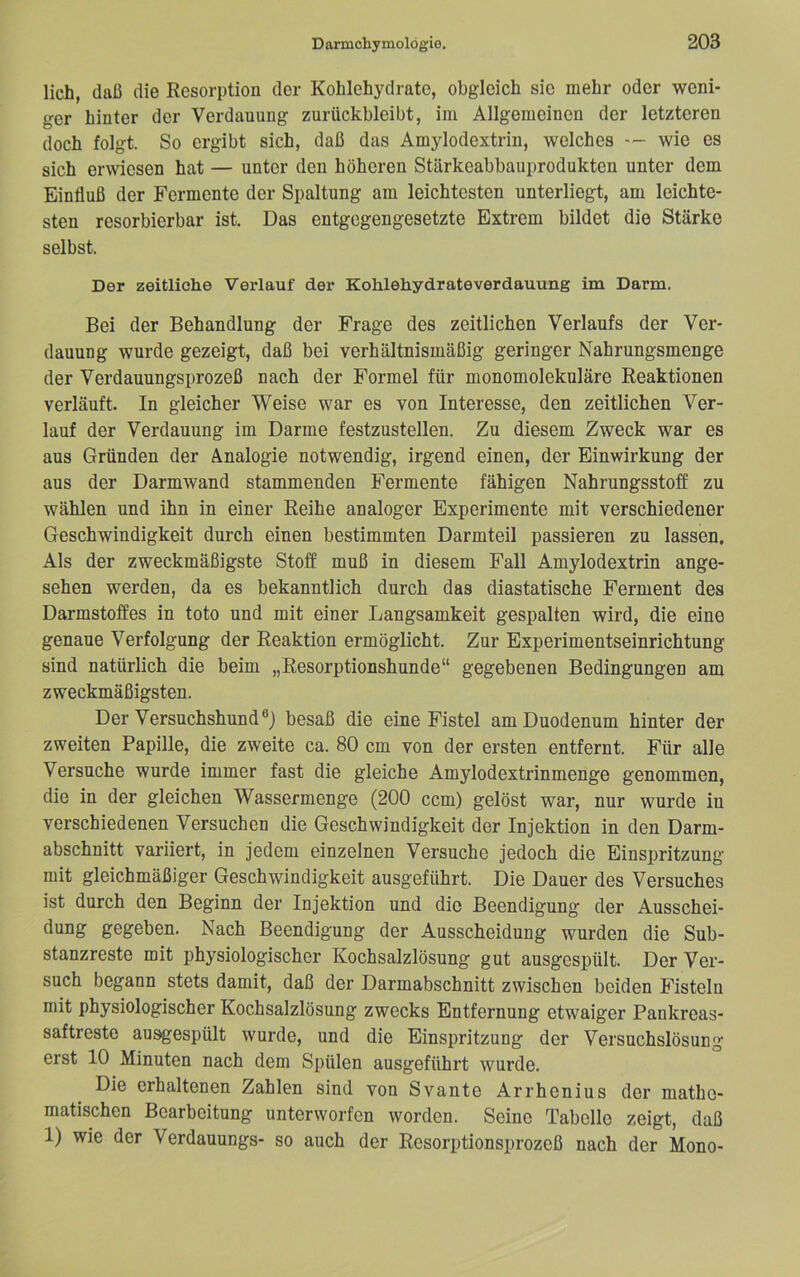 lieh, daß die Resorption der Kohlehydrate, obgleich sie mehr oder weni- ger hinter der Verdauung zurückbleibt, im Allgemeinen der letzteren doch folgt. So ergibt sich, daß das Amylodextrin, welches — wie es sich erwiesen hat — unter den höheren Stärkeabbauprodukten unter dem Einfluß der Fermente der Spaltung am leichtesten unterliegt, am leichte- sten resorbierbar ist. Das entgegengesetzte Extrem bildet die Stärke selbst. Der zeitliche Verlauf der Kohlehydrateverdauung im Darm. Bei der Behandlung der Frage des zeitlichen Verlaufs der Ver- dauung wurde gezeigt, daß bei verhältnismäßig geringer Nahrungsmenge der Verdauungsprozeß nach der Formel für monomolekniäre Reaktionen verläuft. In gleicher Weise war es von Interesse, den zeitlichen Ver- lauf der Verdauung im Darme festzustellen. Zu diesem Zweck war es aus Gründen der Analogie notwendig, irgend einen, der Einwirkung der aus der Darmwand stammenden Fermente fähigen Nahrungsstoff zu wählen und ihn in einer Reihe analoger Experimente mit verschiedener Geschwindigkeit durch einen bestimmten Darmteil passieren zu lassen. Als der zweckmäßigste Stoff muß in diesem Fall Amylodextrin ange- sehen werden, da es bekanntlich durch das diastatische Ferment des Darmstoffes in toto und mit einer Langsamkeit gespalten wird, die eine genaue Verfolgung der Reaktion ermöglicht. Zur Experimentseinrichtung sind natürlich die beim „Resorptionshunde“ gegebenen Bedingungen am zweckmäßigsten. Der Versuchshund®) besaß die eine Fistel am Duodenum hinter der zweiten Papille, die zweite ca. 80 cm von der ersten entfernt. Für alle Versuche wurde immer fast die gleiche Amylodextrinmenge genommen, die in der gleichen Wassermenge (200 ccm) gelöst war, nur wurde in verschiedenen Versuchen die Geschwindigkeit der Injektion in den Darm- abschnitt variiert, in jedem einzelnen Versuche jedoch die Einspritzung mit gleichmäßiger Geschwindigkeit ausgeführt. Die Dauer des Versuches ist durch den Beginn der Injektion und die Beendigung der Ausschei- dung gegeben. Nach Beendigung der Ausscheidung wurden die Sub- stanzreste mit physiologischer Kochsalzlösung gut ausgespült. Der Ver- such begann stets damit, daß der Darmabschnitt zwischen beiden Fisteln mit physiologischer Kochsalzlösung zwecks Entfernung etwaiger Pankreas- saftreste ausgespült wurde, und die Einspritzung der Versuchslösung erst 10 Minuten nach dem Spülen ausgeführt wurde. Die erhaltenen Zahlen sind von Svante Arrhenius der mathe- matischen Bearbeitung unterworfen worden. Seine Tabelle zeigt, daß 1) wie der Verdauungs- so auch der Resorptionsprozeß nach der Mono-