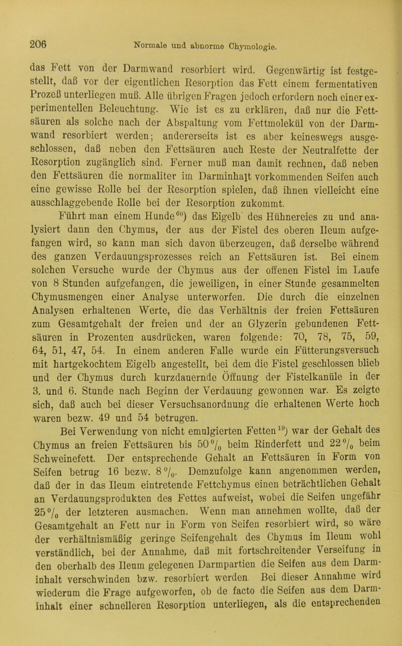 das i ett von der Darmwand resorbiert wird. Gegenwärtig ist festge- stellt, daß vor der eigentlichen Resorption das Fett einem fermentativen Prozeß unterliegen muß. Alle übrigen Fragen jedoch erfordern noch einer ex- perimentellen Beleuchtung. Wie ist es zu erklären, daß nur die Fett- säuren als solche nach der Abspaltung vom Fettmolekül von der Darm- wand resorbiert werden; andererseits ist es aber keineswegs ausge- schlossen, daß neben den Fettsäuren auch Reste der Neutralfette der Resorption zugänglich sind. Ferner muß man damit rechnen, daß neben den Fettsäuren die normaliter im Darminhalt vorkommenden Seifen auch eine gewisse Rolle bei der Resorption spielen, daß ihnen vielleicht eine ausschlaggebende Rolle bei der Resorption zukommt. Führt man einem Hunde®®) das Eigelb' des Hühnereies zu und ana- lysiert dann den Chymus, der aus der Fistel des oberen Ileum aufge- fangen wird, so kann man sich davon überzeugen, daß derselbe während des ganzen Verdauungsprozesses reich an Fettsäuren ist. Bei einem solchen Versuche wurde der Chymus aus der offenen Fistel im Laufe von 8 Stunden aufgefangen, die jeweiligen, in einer Stunde gesammelten Chymusmengen einer Analyse unterworfen. Die durch die einzelnen Analysen erhaltenen Werte, die das Verhältnis der freien Fettsäuren zum Gesamtgehalt der freien und der an Glyzerin gebundenen Fett- säuren in Prozenten ausdrücken, waren folgende: 70, 78, 75, 59, 64, 51, 47, 54. In einem anderen Falle wurde ein Fütterungsversuch mit hartgekochtem Eigelb angestellt, bei dem die Fistel geschlossen blieb und der Chymus durch kurzdauernde Öffnung der Fistelkanüle in der 3, und 6. Stunde nach Beginn der Verdauung gewonnen war. Es zeigte sich, daß auch bei dieser Versuchsanordnung die erhaltenen Werte hoch waren bezw. 49 und 54 betrugen. Bei Verwendung von nicht emulgierten Fetten war der Gehalt des Chymus an freien Fettsäuren bis 50®/(, beim Rinderfett und 2,2° 1^ beim Schweinefett. Der entsprechende Gehalt an Fettsäuren in Form von Seifen betrug 16 bezw. 8®/o. Demzufolge kann angenommen werden, daß der in das Ileum eintretende Fettchymus einen beträchtlichen Gehalt an Verdauungsprodukten des Fettes aufweist, wobei die Seifen ungefähr 25®/o der letzteren ausmachen. Wenn man annehmen wollte, daß der Gesamtgehalt an Fett nur in Form von Seifen resorbiert wird, so wäre der verhältnismäßig geringe Seifengehalt des Chymus im Ileum wohl verständlich, bei der Annahme, daß mit fortschreitender Verseifung in den oberhalb des Ileum gelegenen Darmpartien die Seifen aus dem Darm- inhalt verschwinden bzw. resorbiert werden Bei dieser Annahme wird wiederum die Frage aufgeworfen, ob de facto die Seifen aus dem üarm- inhalt einer schnelleren Resorption unterliegen, als die entsprechenden