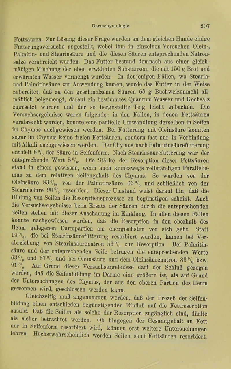 Fettsäuren. Zur Lösung dieser Frage wurden an dem gleichen Hunde einige Fütterungsversuchc angestellt, wobei ihm in einzelnen Versuchen Olein-, Palmitin- und Stearinsäure und die diesen Säuren entsprechenden Natron- salze verabreicht wurden. Das Futter bestand demnach aus einer gleich- mäßigen Mischung der eben erwähnten Substanzen, die mit 150 g Brot und erwärmten Wasser vermengt wurden. In denjenigen Fällen, wo Stearin- und Palmitinsäure zur Anwendung kamen, wurde das Futter in der Weise zubereitet, daß zu den geschmolzenen Säuren 65 g Buchweizenmehl all- mählich beigemengt, darauf ein bestimmtes Quantum Wasser und Kochsalz zugesetzt wurden und der so hergestellte Teig leicht gebacken. Die Versuchsergebnisse waren folgende; in den Fällen, in denen Fettsäuren verabreicht wurden, konnte eine partielle Umwandlung derselben in Seifen im Ch/mus nachgewiesen werden. Bei Fütterung mit Oleinsäure konnten sogar im Chymus keine freien Fettsäuren, sondern fast nur in Verbindung mit Alkali nachgewiesen werden. Der Chymus nach Palmitinsäurefütterung enthielt 6 ®/(, der Säure in Seifenform. Nach Stearinsäurefütterung war der entsprechende Wert 5%. Die Stärke der Resorption dieser Fettsäuren stand in einem gewissen, wenn auch keineswegs vollständigen Parallelis- mus zu dem relativen Seifengehalt des Chymus. So wurden von der Oleinsäure 83%, von der Palmitinsäure 63% und schließlich von der Stearinsäure 90 % resorbiert. Dieser Umstand w^eist darauf hin, daß die Bildung von Seifen die Resorptionsprozesse zu begünstigen scheint. Auch die Versuchsergebnisse beim Ersatz der Säuren durch die entsprechenden Seifen stehen mit dieser Anschauung im Einklang. In allen diesen Fällen konnte nachgewiesen werden, daß die Resorption in den oberhalb des Ileum gelegenen Darmpartien am energischsten vor sich geht. Statt 19®/o, die bei Stearinsäurefütterung resorbiert wurden, kamen bei Ver- abreichung von Stearinsäurenatron 53% zur Resorption. Bei Palmitin- säure und der entsprechenden Seife betrugen die entsprechenden Werte 63% und 67% und bei Oleinsäure und dem Oleinsäurenatron 83% bzw. 91%. Auf Grund dieser Versuchsergebnisse darf der Schluß gezogen werden, daß die Seifenbildung im Darme eine größere ist, als auf Grund der Untersuchungen des Chymus, der aus den oberen Partien des Ileum gewonnen wird, geschlossen werden kann. Gleichzeitig muß angenommen werden, daß der Prozeß der Seifen- bildung einen entschieden begünstigenden Einfluß auf die Fettresorption ausübt. Daß die Seifen als solche der Resorption zugänglich sind, dürfte als sicher betrachtet werden. Ob hingegen der Gesamtgehalt an Fett nur in Seifenform resorbiert wird, können erst weitere Untersuchungen lehren. Höchstwahrscheinlich werden Seifen samt Fettsäuren resorbiert.