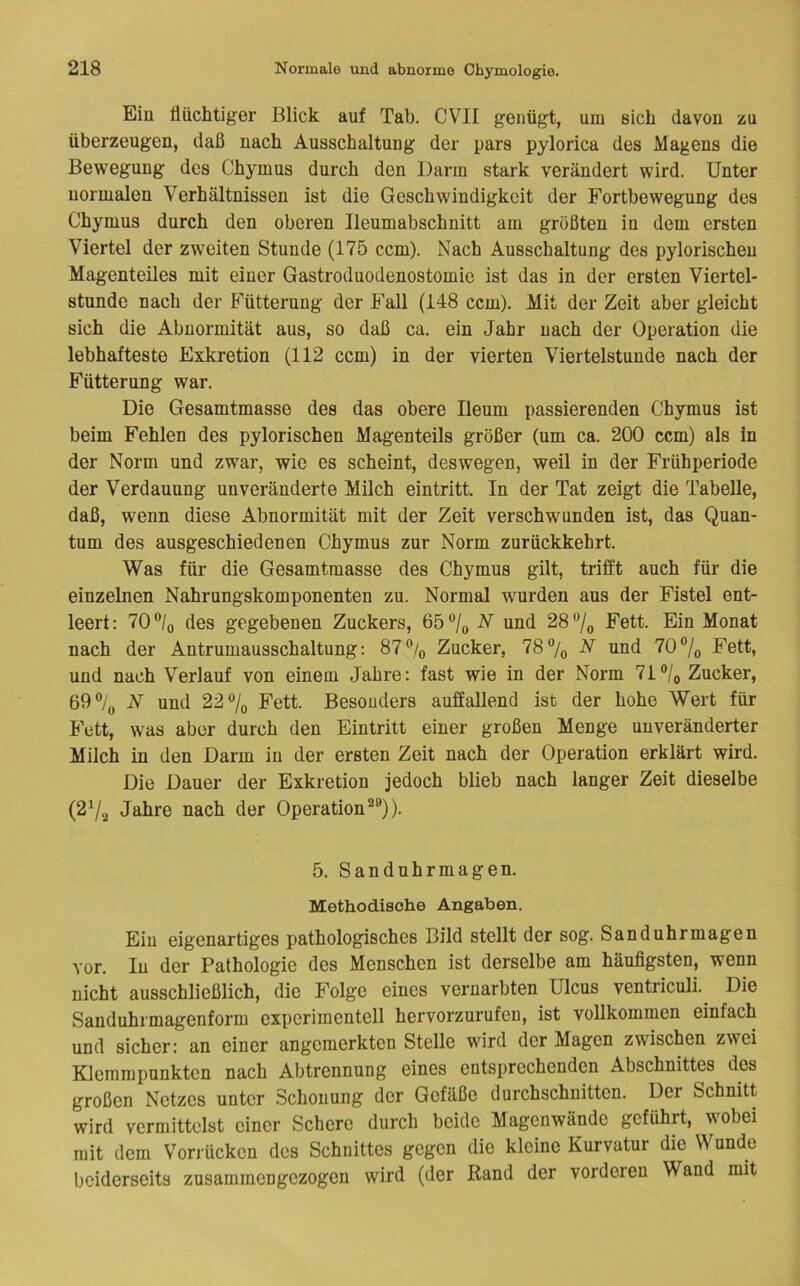 Ein flüchtiger Blick auf Tab. CVII genügt, um sich davon zu überzeugen, daß nach Ausschaltung der pars pylorica des Magens die Bewegung des Chymus durch den Darm stark verändert wird. Unter normalen Verhältnissen ist die Geschwindigkeit der Fortbewegung des Chymus durch den oberen Ileumabschnitt am größten in dem ersten Viertel der zweiten Stunde (175 ccm). Nach Ausschaltung des pylorischen Magenteiles mit einer Gastroduodenostomic ist das in der ersten Viertel- stunde nach der ITütterung der Fall (148 ccm). Mit der Zeit aber gleicht sich die Abnormität aus, so daß ca. ein Jahr nach der Operation die lebhafteste Exkretion (112 ccm) in der vierten Viertelstunde nach der Fütterung war. Die Gesamtmasse des das obere Ileum passierenden Chymus ist beim Fehlen des pylorischen Magenteils größer (um ca. 200 ccm) als in der Norm und zwar, wie es scheint, deswegen, weil in der Frühperiode der Verdauung unveränderte Milch eintritt. In der Tat zeigt die Tabelle, daß, wenn diese Abnormität mit der Zeit verschwunden ist, das Quan- tum des ausgeschiedenen Chymus zur Norm zurückkehrt. Was für die Gesamtmasse des Chymus gilt, trifft auch für die einzelnen Nahrungskomponenten zu. Normal wurden aus der Fistel ent- leert: 70‘^/o des gegebenen Zuckers, 65®/o N und 28®/o Ein Monat nach der Antrumausschaltung: 87% Zucker, 78% N und 70®/o Fett, und nach Verlauf von einem Jahre: fast wie in der Norm 71% Zucker, 69% N und 22% Fett. Besonders auffallend ist der hohe Wert für Fett, was aber durch den Eintritt einer großen Menge unveränderter Milch in den Darm in der ersten Zeit nach der Operation erklärt wird. Die Dauer der Exkretion jedoch blieb nach langer Zeit dieselbe (2^/2 Jahre nach der Operation^®)). 5. Sandnhrmagen. Methodische Angaben. Ein eigenartiges pathologisches Bild stellt der sog. Sanduhrmagen vor. In der Pathologie des Menschen ist derselbe am häufigsten, wenn nicht ausschließlich, die Folge eines vernarbten Ulcus ventriculi. Die Sanduhrmagenform experimentell hervorzurufen, ist vollkommen einfach und sicher: an einer angemerkten Stelle wird der Magen zwischen zwei Klemmpunkten nach Abtrennung eines entsprechenden Abschnittes des großen Netzes unter Schonung der Gefäße durchschnitten. Der Schnitt wird vermittelst einer Schere durch beide Magenwände geführt, wobei mit dem Vorrücken des Schnittes gegen die kleine Kurvatur die Wunde beiderseits zusammengezogen wird (der Rand der vorderen Wand mit