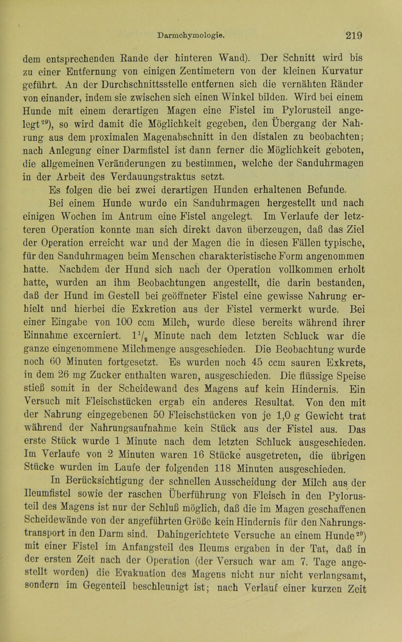 dem entsprechenden Rande der hinteren Wand). Der Schnitt wird bis zu einer Entfernung von einigen Zentimetern von der kleinen Kurvatur geführt. An der Durchschnittsstelle entfernen sich die vernähten Ränder von einander, indem sie zwischen sich einen Winkel bilden. Wird bei einem Hunde mit einem derartigen Magen eine Fistel im Pylorusteil ange- legt“), so wird damit die Möglichkeit gegeben, den Übergang der Nah- rung aus dem proximalen Magenabschnitt in den distalen zu beobachten; nach Anlegung einer Darmfistel ist dann ferner die Möglichkeit geboten, die allgemeinen Veränderungen zu bestimmen, welche der Sanduhrmagen in der Arbeit des Verdauungstraktus setzt. Es folgen die bei zwei derartigen Hunden erhaltenen Befunde. Bei einem Hunde wurde ein Sanduhrmagen hergestellt und nach einigen Wochen im Antrum eine Fistel angelegt. Im Verlaufe der letz- teren Operation konnte man sich direkt davon überzeugen, daß das Ziel der Operation erreicht war und der Magen die in diesen Fällen typische, für den Sanduhrmagen beim Menschen charakteristische Form angenommen hatte. Nachdem der Hund sich nach der Operation vollkommen erholt hatte, wurden an ihm Beobachtungen angestellt, die darin bestanden, daß der Hund im Gestell bei geöffneter Fistel eine gewisse Nahrung er- hielt und hierbei die Exkretion aus der Fistel vermerkt wurde. Bei einer Eingabe von 100 ccm Milch, wurde diese bereits während ihrer Einnahme excerniert. Minute nach dem letzten Schluck war die ganze eingenommene Milchmenge ausgeschieden. Die Beobachtung wurde noch 60 Minuten fortgesetzt. Es wurden noch 45 ccm sauren Exkrets, in dem 26 mg Zucker enthalten waren, ausgeschieden. Die flüssige Speise stieß somit in der Scheidewand des Magens auf kein Hindernis. Ein Versuch mit Fleischstücken ergab ein anderes Resultat. Von den mit der Nahrung eingegebenen 50 Fleischstücken von je 1,0 g Gewicht trat während der Nahrungsaufnahme kein Stück aus der Fistel aus. Das erste Stück wurde 1 Minute nach dem letzten Schluck äusgeschieden. Im Verlaufe von 2 Minuten waren 16 Stücke ausgetreten, die übrigen Stücke wurden im Laufe der folgenden 118 Minuten ausgeschieden. In Berücksichtigung der schnellen Ausscheidung der Milch aus der Ileumfistel sowie der raschen Überführung von Fleisch in den Pylorus- teil des Magens ist nur der Schluß möglich, daß die im Magen geschaffenen Scheidewände von der angeführten Größe kein Hindernis für den Nahrungs- transport in den Darm sind. Dahingerichtete Versuche an einem Hunde”) mit einer Fistel im Anfangsteil des Ileums ergaben in der Tat, daß in der ersten Zeit nach der Operation (der Versuch war am 7. Tage ange- stellt worden) die Evakuation des Magens nicht nur nicht verlangsamt, sondern im Gegenteil beschleunigt ist; nach Verlauf einer kurzen Zeit